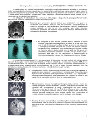 Arlindo Ugulino Netto; Luiz Gustavo Correia; Yuri L. Eloy – CIRURGIA DE CABE•A E PESCO•O – MEDICINA P6 – 2010.1
15
O padrão de voz já é bastante importante para o diagnóstico de algumas neoplasias laríngeas. As disfonias nas
lesões benignas são intermitentes, enquanto que nas lesões malignas, são contínuas e progressivas. O quão áspera for
a voz com que o paciente se apresenta, maior é a possível lesão da laringe. Paciente com histórico de disfonia a mais de
3 meses devem ser submetidos à laringoscopia. Para o diagnóstico concreto de lesões na laringe, pode-se pinçar a
massa e enviar para análise histo-patológica.
As radiografias de crânio são um dos exames mais utilizados para o diagnóstico de patologias inflamatórias dos
seios da face, sendo um exame essencial para a otorrinolaringologia.
 Pacientes que apresentam queixas clínicas que caracterizem um quadro de
sinusopatia, como cefaléia e obstrução nasal, são candidatos à radiografia simples de
crânio. As sinusites, na maioria das vezes, se apresentam como um espessamento
mucoso localizado em mais de um seio paranasal. Isso porque processos
inflamatórios, geralmente, são bilaterais, mesmo sendo discretos; diferentemente dos
tumores que, geralmente, são unilaterais.
 Na radiografia de tórax ao lado, podemos notar a presença de desvio
traqueal, evidenciado pelo deslocamento da coluna de ar que, neste caso,
está do lado direito do esterno. Esta condição geralmente está relacionada
a patologias pulmonares, mas pode ser causada por algumas patologias
no pescoço como, por exemplo, tumor de tireóide ou bócio (como é o caso
da figura ao lado). A queixa deste paciente pode ser de apenas um
desconforto respiratório e dor torácica (o que faz com que, muitas vezes, o
diagnostico seja dado por um cardiologista ou pneumologista) ou
incomodo na deglutição, mas que não chega a caracterizar uma disfagia.
A tomografia computadorizada (TC) é um exame capaz de demonstrar, de modo bastante fiel, toda a anatomia
da região da cabeça e pescoço. Nesta especialidade, a TC é mais utilizada que a ressonância magnética (RM), exame
utilizado apenas quando a TC não for capaz de detectar lesões suspeitas. Portanto, os primeiros exames de escolha na
propedêutica de cabeça e pescoço são a radiografia simples e a TC, não só para a conclusão diagnóstica final, mas
como também para o planejamento cirúrgico, mostrando a extensão de tumores, por exemplo.
 A figura ao lado mostra o detalhe de uma tomografia em corte coronal que expõe as
relação dos seios maxilar (1) e etmoidal com a cavidade nasal. As conchas nasais
(5) e os meatos (6) também estão representados. O número 3 e o 4 representam a
chamada unidade ostiomeatal, onde desembocam, em conjunto, os ductos do seio
maxilar, frontal e etmoidais anteriores dento do meato nasal médio.
 Massa hipodensa (escura) na região parafaríngea direita, próxima à região das
lâminas pterigóides do osso esfenóide. Apresenta uma cápsula que envolve seu
conteúdo que, provavelmente, é cístico, caracterizando um tumor benigno.
Geralmente, este tipo de lesão não manifesta deformidades na face, o que pode
prejudicar no diagnóstico precoce. Massas nestas regiões podem desencadear
sintomas precoces inespecíficos, como cefaléia; contudo, com o crescimento da
massa, outros sintomas podem aparecer: trismo, obstrução nasal, disfagia.
 Presença de massa com densidade óssea heterogênea no seio maxilar esquerdo.
Provavelmente, pode se tratar de um osteoma. O paciente, além de apresentar uma
assimetria de face importante com abaulamento do lado esquerdo, pode apresentar
cefaléia.
 