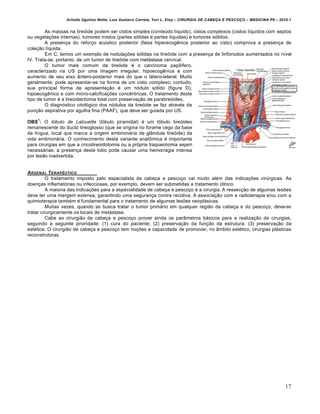Arlindo Ugulino Netto; Luiz Gustavo Correia; Yuri L. Eloy – CIRURGIA DE CABE•A E PESCO•O – MEDICINA P6 – 2010.1
17
As massas na tireóide podem ser cistos simples (conteúdo líquido), cistos complexos (cistos líquidos com septos
ou vegetações internas), tumores mistos (partes sólidas e partes líquidas) e tumores sólidos.
A presença do reforço acústico posterior (faixa hiperecogênica posterior ao cisto) comprova a presença de
coleção líquida.
Em C, temos um exemplo de nodulações sólidas na tireóide com a presença de linfonodos aumentados no nível
IV. Trata-se, portanto, de um tumor de tireóide com metástase cervical.
O tumor mais comum da tireóide é o carcinoma papilífero,
caracterizado na US por uma imagem irregular, hipoecogênica e com
aumento de seu eixo ântero-posterior mais do que o látero-lateral. Muito
geralmente, pode apresentar-se na forma de um cisto complexo; contudo,
sua principal forma de apresentação é um nódulo sólido (figura D),
hipoecogênico e com micro-calcificações concêntricas. O tratamento deste
tipo de tumor é a tireoidectomia total com preservação de paratireóides.
O diagnóstico citológico dos nódulos da tireóide se faz através da
punção aspirativa por agulha fina (PAAF), que deve ser guiada por US.
OBS
1
: O lóbulo de Lalouette (lóbulo piramidal) é um lóbulo tireóideo
remanescente do ducto tireoglosso (que se origina no forame cego da base
da língua, local que marca a origem embrionária da glândula tireóide) da
vida embrionária. O conhecimento desta variante anatômica é importante
para cirurgias em que a cricotireoidotomia ou a própria traqueotomia sejam
necessárias: a presença deste lobo pode causar uma hemorragia intensa
por lesão inadvertida.
ARSENAL TERAPƒUTICO
O tratamento imposto pelo especialista de cabeça e pescoço vai muito além das indicações cirúrgicas. As
doenças inflamatórias ou infecciosas, por exemplo, devem ser submetidas a tratamento clínico.
A maioria das indicações para a especialidade de cabeça e pescoço é a cirurgia. A ressecção de algumas lesões
deve ter uma margem extensa, garantindo uma segurança contra recidiva. A associação com a radioterapia e/ou com a
quimioterapia também é fundamental para o tratamento de algumas lesões neoplásicas.
Muitas vezes, quando se busca tratar o tumor primário em qualquer região da cabeça e do pescoço, deve-se
tratar cirurgicamente os locais de metástase.
Cabe ao cirurgião de cabeça e pescoço prover ainda os parâmetros básicos para a realização de cirurgias,
seguindo a seguinte prioridade: (1) cura do paciente; (2) preservação da função da estrutura; (3) preservação da
estética. O cirurgião de cabeça e pescoço tem noções e capacidade de promover, no âmbito estético, cirurgias plásticas
reconstrutoras.
 