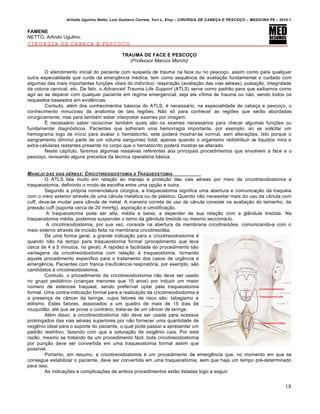 Arlindo Ugulino Netto; Luiz Gustavo Correia; Yuri L. Eloy – CIRURGIA DE CABE•A E PESCO•O – MEDICINA P6 – 2010.1
18
FAMENE
NETTO, Arlindo Ugulino.
CIRURGIA DE CABEÇA E PESCOÇO
TRAUMA DE FACE E PESCOÇO
(Professor Marcos Marchi)
O atendimento inicial do paciente com suspeita de trauma na face ou no pescoço, assim como para qualquer
outra especialidade que cuide da emergência médica, tem como sequência de avaliação fundamental o cuidado com
algumas das mais importantes funções vitais do indivíduo: respiração (avaliação das vias aéreas), pulsação, integridade
da coluna cervical, etc. De fato, o Advanced Trauma Life Support (ATLS) serve como padrão para que saibamos como
agir ao se deparar com qualquer paciente em regime emergencial, seja ele vítima de trauma ou não, sendo todos os
requesitos baseados em evidências.
Contudo, além dos conhecimentos básicos do ATLS, é necessário, na especialidade de cabeça e pescoço, o
conhecimento minucioso da anatomia de tais regiões. Não só para conhecer as regiões que serão abordadas
cirurgicamente, mas para também saber interpretar exames por imagem.
É necessário saber raciocinar também quais são os exames necessários para checar algumas funções ou
fundamentar diagnósticos. Pacientes que sofreram uma hemorragia importante, por exemplo, ao se solicitar um
hemograma logo de início para avaliar o hematócrito, este poderá mostrar-se normal, sem alterações. Isto porque o
sangramento diminui parte de um volume sanguíneo total; apenas quando o organismo redistribuir os líquidos intra e
extra-celulares restantes presente no corpo que o hematócrito poderá mostrar-se alterado.
Neste capítulo, faremos algumas ressalvas referentes aos principais procedimentos que envolvem a face e o
pescoço, revisando alguns preceitos da técnica operatória básica.
MANEJO DAS VIAS A„REAS: CRICOTIREOIDOSTOMIA X TRAQUEOSTOMIA
O ATLS fala muito em relação ao manejo e proteção das vias aéreas por meio da cricotireoidostomia e
traqueostomia, definindo o modo de escolha entre uma opção e outra.
Segundo a própria nomenclatura cirúrgica, a traqueostomia significa uma abertura e comunicação da traquéia
com o meio exterior através de uma cânula metálica ou de plástico. Quando não necessitar mais do uso da cânula com
cuff, deve-se mudar para cânula de metal. A maneira correta de uso da cânula consiste na avaliação do tamanho, da
pressão cuff (suporta cerca de 20 mmHg), aspiração e umidificação.
A traqueostomia pode ser alta, média e baixa, a depender de sua relação com a glândula tireóide. Na
traqueostomia média, podemos suspender o istmo da glândula tireóide ou mesmo seccioná-lo.
A cricotireoidostomia, por sua vez, consiste na abertura da membrana cricotireiódea, comunicando-a com o
meio externo através de incisão feita na membrana cricotireoidéa.
De uma forma geral, a grande indicação para a cricotireoidostomia é
quando não há tempo para traqueostomia formal (procedimento que leva
cerca de 4 a 5 minutos, no geral). A rapidez e facilidade do procedimento são
vantagens da cricotireoidostomia com relação à traqueostomia, tornando
aquele procedimento específico para o tratamento dos casos de urgência e
emergência. Pacientes com franca insuficiência respiratória, por exemplo, são
candidatos à cricotireoidostomia.
Contudo, o procedimento da cricotireoidostomia não deve ser usado
no grupo pediátrico (crianças menores que 10 anos) por induzir um maior
número de estenose traqueal, sendo preferível optar pela traqueostomia
formal. Uma contra-indicação formal para a realização da cricotireoidostomia é
a presença de câncer da laringe, cujos fatores de risco são: tabagismo e
etilismo. Estes fatores, associados a um quadro de mais de 15 dias de
rouquidão, até que se prove o contrário, trata-se de um câncer de laringe.
Além disso, a cricotireoidostomia não deve ser usada para acessos
prolongados das vias aéreas superiores por não fornecer uma quantidade de
oxigênio ideal para o suporte do paciente, o qual pode passar a apresentar um
padrão restritivo, fazendo com que a saturação de oxigênio caia. Por esta
razão, mesmo se tratando de um procedimento fácil, toda cricotireoidostomia
por punção deve ser convertida em uma traqueostomia formal assim que
possível.
Portanto, em resumo, a cricotireoidostomia é um procedimento de emergência que, no momento em que se
consegue estabilizar o paciente, deve ser convertida em uma traqueostomia, sem que haja um tempo pré-determinado
para isso.
As indicações e complicações de ambos procedimentos estão listadas logo a seguir:
 