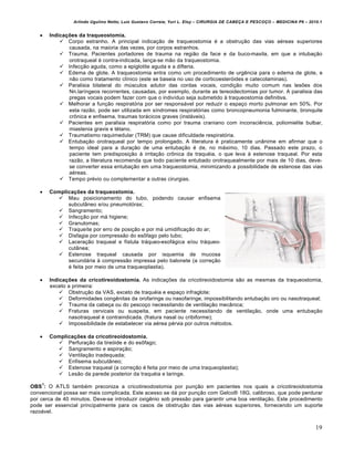 Arlindo Ugulino Netto; Luiz Gustavo Correia; Yuri L. Eloy – CIRURGIA DE CABE•A E PESCO•O – MEDICINA P6 – 2010.1
19
 Indicações da traqueostomia.
 Corpo estranho. A principal indicação de traqueostomia é a obstrução das vias aéreas superiores
causada, na maioria das vezes, por corpos estranhos.
 Trauma. Pacientes portadores de trauma na região da face e da buco-maxila, em que a intubação
orotraqueal é contra-indicada, lança-se mão da traqueostomia.
 Infecção aguda, como a epiglotite aguda e a difteria.
 Edema de glote. A traqueostomia entra como um procedimento de urgência para o edema de glote, e
não como tratamento clínico (este se baseia no uso de corticoesteróides e catecolaminas).
 Paralisia bilateral do músculos adutor das cordas vocais, condição muito comum nas lesões dos
Nn.laríngeos recorrentes, causadas, por exemplo, durante as tereoidectomias por tumor. A paralisia das
pregas vocais podem fazer com que o indivíduo seja submetido à traqueostomia definitiva.
 Melhorar a função respiratória por ser responsável por reduzir o espaço morto pulmonar em 50%. Por
esta razão, pode ser utilizada em síndromes respiratórias como broncopneumonia fulminante, bronquite
crônica e enfisema, traumas torácicos graves (instáveis).
 Pacientes em paralisia respiratória como por trauma craniano com inconsciência, poliomielite bulbar,
miastenia gravis e tétano.
 Traumatismo raquimedular (TRM) que cause dificuldade respiratória.
 Entubação orotraqueal por tempo prolongado. A literatura é praticamente unânime em afirmar que o
tempo ideal para a duração de uma entubação é de, no máximo, 10 dias. Passado este prazo, o
paciente tem predisposição à irritação crônica da traquéia, o que leva à estenose traqueal. Por esta
razão, a literatura recomenda que todo paciente entubado orotraquealmente por mais de 10 dias, deve-
se converter essa entubação em uma traqueostomia, minimizando a possibilidade de estenose das vias
aéreas.
 Tempo prévio ou complementar a outras cirurgias.
 Complicações da traqueostomia.
 Mau posicionamento do tubo, podendo causar enfisema
subcutâneo e/ou pneumotórax;
 Sangramento;
 Infecção por má higiene;
 Granulomas;
 Traqueíte por erro de posição e por má umidificação do ar;
 Disfagia por compressão do esôfago pelo tubo;
 Laceração traqueal e fístula tráqueo-esofágica e/ou tráqueo-
cutânea;
 Estenose traqueal causada por isquemia de mucosa
secundária à compressão impressa pelo balonete (a correção
é feita por meio de uma traqueoplastia).
 Indicações da cricotireoidostomia. As indicações da cricotireoidostomia são as mesmas da traqueostomia,
exceto a primeira:
 Obstrução da VAS, exceto de traquéia e espaço infraglote;
 Deformidades congênitas da orofaringe ou nasofaringe, impossibilitando entubação oro ou nasotraqueal;
 Trauma da cabeça ou do pescoço necessitando de ventilação mecânica;
 Fraturas cervicais ou suspeita, em paciente necessitando de ventilação, onde uma entubação
nasotraqueal é contraindicada. (fratura nasal ou cribiforme);
 Impossibilidade de estabelecer via aérea pérvia por outros métodos.
 Complicações da cricotireoidostomia.
 Perfuração da tireóide e do esôfago;
 Sangramento e aspiração;
 Ventilação inadequada;
 Enfisema subcutâneo;
 Estenose traqueal (a correção é feita por meio de uma traqueoplastia);
 Lesão da parede posterior da traquéia e laringe.
OBS
1
: O ATLS também preconiza a cricotireodostomia por punção em pacientes nos quais a cricotireoidostomia
convencional possa ser mais complicada. Este acesso se dá por punção com Gelco® 18G, calibroso, que pode perdurar
por cerca de 40 minutos. Deve-se introduzir oxigênio sob pressão para garantir uma boa ventilação. Este procedimento
pode ser essencial principalmente para os casos de obstrução das vias aéreas superiores, fornecendo um suporte
razoável.
 