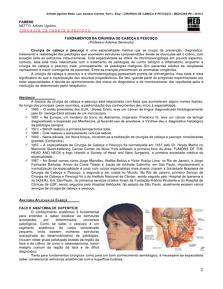 Arlindo Ugulino Netto; Luiz Gustavo Correia; Yuri L. Eloy – CIRURGIA DE CABE•A E PESCO•O – MEDICINA P6 – 2010.1
2
FAMENE
NETTO, Arlindo Ugulino.
CIRURGIA DE CABEÇA E PESCOÇO
FUNDAMENTOS DA CIRURGIA DE CABEÇA E PESCOÇO
(Professor Ademar Benévolo)
Cirurgia de cabeça e pescoço € uma especialidade m€dica que se ocupa da preven•‚o, diagnƒstico,
tratamento e reabilita•‚o das patologias que acometem estruturas compreendidas desde as clav„culas at€ o cr…nio, com
exce•‚o feita †s estruturas intra-cranianas. Esta especialidade se difere da otorrinolaringologia em poucos aspectos;
contudo, esta est‡ mais relacionada com o tratamento de patologias de cunho benigno e inflamatƒrio, enquanto a
cirurgia de cabe•a e pesco•o trata, principalmente, de patologias malignas. Em pacientes adultos as neoplasias
representam o maior contingente de pacientes. Entre as crian•as predominam as anomalias congˆnitas.
A cirurgia de cabe•a e pesco•o e a otorrinolaringologia apresentam pontos de convergˆncia, mas nada € mais
significativo do que a superposi•‚o dos recursos propedˆuticos. De fato, grande parte do progresso experimentado por
estar especialidades € devida ao aprimoramento dos meios de diagnƒstico e de monitoramento dos resultados apƒs a
institui•‚o de determinado plano terapˆutico.
HIST‚RICO
A histƒria da cirurgia de cabe•a e pesco•o est‡ relacionada com fatos que acometeram alguns nomes ilustres.
Ao longo dos principais casos ocorridos, a padroniza•‚o dos conhecimentos deu in„cio † especialidade.
 1885 – O ent‚o presidente dos EUA, Ulisses Grant, teve um c…ncer de l„ngua diagnosticado histologicamente
pelo Dr. George Elliot atrav€s de um microscƒpio.
 1887 – Na Europa, um herdeiro do trono da Alemanha, Imperador Frederico III, teve um c…ncer de laringe
diagnosticado e biopsiado por MacKenzie, j‡ fazendo uso de anestesia, e Virchow deu o diagnƒstico histolƒgico
de patologia benigna.
 1873 – Bilroth realizou a primeira laringectomia total.
 1906 – Crile realizou o esvaziamento cervical radical.
 1940 – Nesta d€cada, em Nova Iorque, iniciaram-se a realiza•‚o de cirurgias de cabe•a e pesco•o consideradas
grandes (Comandos).
 1957 – A especialidade de Cirurgia de Cabe•a e Pesco•o foi normatizada em 1957 pelo Dr. Hayes Martin no
Memorial Sloan-Kettering Cancer Center de Nova York editando o primeiro livro da ‡rea: TUMORS OF THE
HEAD AND NECK e logo criando a Society of Head and Neck Surgeons, a primeira sociedade m€dica da
especialidade.
 1967 – No Brasil nomes como Jorge Marsillac, Ataliba Belizzi e Victor AraŠjo Lima, no Rio de Janeiro, e Jorge
Fairbanks Barbosa, An„sio da Costa Toledo e Josias de Andrade Sobrinho, em S‚o Paulo, impulsionaram a
normatiza•‚o da especialidade e junto com outros especialistas mais jovens criaram a Sociedade Brasileira de
Cirurgia de Cabe•a e Pesco•o, a segunda a ser criada no Mundo. No Rio de Janeiro, primeiro Servi•o de
Cirurgia de Cabe•a e Pesco•o foi o do Instituto Nacional de C…ncer, sendo seguido pelo Hospital de Ipanema e
do IASERJ. Em S‚o Paulo, os primeiros servi•os criados foram da Funda•‚o Ant‹nio Prudente e do Hospital de
Cl„nicas da USP, sendo seguidos pelo Hospital Heliƒpolis. No estado de S‚o Paulo, atualmente existem v‡rios
servi•os de cirurgia de cabe•a e pesco•o.
ANATOMIA APLICADA DA CABE•A
FACE E ANATOMIA DE SUPERFÍCIE
O conhecimento anat‹mico € fundamental
para entender e saber localizar as estruturas
acometidas por determinados processos
patolƒgicos. Como se sabe, o pesco•o € um
segmento anat‹mico do corpo considerado
pequeno, onde existem inŠmeras estruturas
suscept„veis ao desenvolvimento de patologias.
Incluem neste grupo patologias ƒsseas da regi‚o da
face e do cr…nio, tal como o osteossarcoma, tumor
maligno comum da regi‚o da face e de dif„cil
diagnƒstico.
Tanto para fundamentos cirŠrgicos como para um bom conhecimento semiolƒgico, € necess‡rio ao especialista
saber correlacionar estruturas anat‹micas com a superf„cie cut…nea.
 