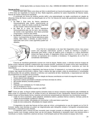 Arlindo Ugulino Netto; Luiz Gustavo Correia; Yuri L. Eloy – CIRURGIA DE CABE•A E PESCO•O – MEDICINA P6 – 2010.1
20
TRAUMA DE FACE
Antes de mais nada, assim como deve ser feito no atendimento ao trauma de qualquer outro segmento do corpo,
o ATLS deve ser respeitado no trauma de face. Neste segmento, podemos ter casos importantes de fraturas nasais,
fraturas de maxila e fraturas de mandíbula.
A construção em forma de moldura permite definir uma sistematização na região craniofacial em relação às
diferentes linhas de fratura a partir da classificação de Le Fort. As fraturas da maxila são geralmente classificadas por
este sistema.
 Le Fort I: Esta linha de fratura estende-se
transversalmente pela maxila, superiormente ao
palato duro: lesão da maxila e perda da integridade
do seio maxilar: fratura transversal inferior.
 Le Fort II: A linha de fratura estende-se
transversalmente pela raiz do nariz, dos etmóides,
da maxila e dos zigomáticos. Esta fatura piramidal
compromete o contorno das órbitas.
 Le Fort III: O viscerocrânio é separado da base do
crânio. A principal linha de fratura estende-se pelas
órbitas. Além disso, o etmóide, os seios frontal e
esfenoidal, bem como o osso zigomático podem ser
afetados.
O Le Fort III é considerado o de mais fácil diagnóstico clínico. Isso porque
ocorre uma disjunção crânio-facial: quando a maxila do indivíduo é pinçada e
tracionada para frente, a face se desloca junto à manobra e o crânio permanece
imóvel (ver figura ao lado). O diagnóstico clínico mais difícil é o Le Fort I, em que o
indivíduo só apresenta dor e durante a mordedura. O diagnóstico do Le Fort II é
considerado intermediário.
Fraturas da mandíbula geralmente ocorrem em nível do ângulo. Nestes casos, o indivíduo torna-se incapaz de
fechar a boca, deixando evidente o desencontro dos incisivos centrais, mostrando um quadro clínico bem característico.
O diagnóstico pode ser feito através da radiografia simples, tomografia computadorizada e, raramente, por meio da
ressonância.
O raio-X é suficiente para o diagnóstico das fraturas de face. O tratamento é, na maioria das vezes, a correção
cirúrgica, logo depois de diminuído o edema. Caso o edema não seja corrigido, antes do procedimento a consolidação
da fratura pode não ser perfeita, deixando o indivíduo com assimetria de face. Geralmente, o responsável por este tipo
de procedimento é o cirurgião de buco-maxila.
De um modo geral, o quadro clínico com relação às fraturas craniofaciais se mostra da seguinte maneira:
 Fácies atípica (mais alongada)
 Equimose e edema periorbitário (indicativo de fratura de base do crânio)
 Má oclusão dentária (mordida posterior)
 Epistaxe
 Palpação com mobilidade do 1/3 médio da face
 Dor na mordida (Le Fort I)
 Síndrome da fissura orbitária superior (ver OBS
2
)
OBS
2
: Como se sabe, na fissura orbital superior transitam todos os nervos cranianos responsáveis pela mobilidade do
globo ocular: N. oculomotor (III par), N. troclear (IV par) e N. abducente (VI par). Geralmente, fraturas da base do crânio
podem romper as fibras destes nervos, trazendo uma síndrome caracterizada por distúrbios nos movimentos oculares:
 Lesão do nervo oculomotor: ptose palpebral, estrabismo externo, paralisia interna e externa, midríase, perda do
reflexo da acomodação à distância e diplopia.
 Lesão do nervo troclear: dificuldades em movimentar o olho para baixo e para fora.
 Lesão do nervo abducente: dificuldades de rotação externa.
O diagnóstico de parte das fraturas da face pode ser clínico, principalmente no que diz respeito ao Le Fort III.
Contudo, lesões mais discretas só podem ser diagnosticadas pela radiografia simples e tomografia computadorizada.
Raramente, a ressonância será utilizada.
O tratamento para o trauma de face incrurento (sem cirurgia) consiste na utilização da placa de Erich; para o
trauma cruento (com cirurgia), pode-se fazer uso de mini placas. Geralmente é necessário impor uma barreira entre a
mandíbula e a maxila, impedindo a abertura da boca. A alimentação pode ser feita através do espaço retro-molar.
 