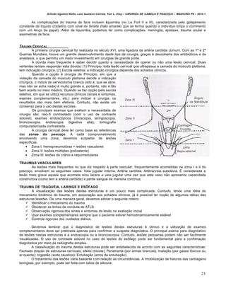 Arlindo Ugulino Netto; Luiz Gustavo Correia; Yuri L. Eloy – CIRURGIA DE CABE•A E PESCO•O – MEDICINA P6 – 2010.1
21
As complicações do trauma de face incluem liquorréia (no Le Fort II e III), caracterizada pelo gotejamento
constante de líquido cristalino com sinal do Sinete (halo amarelo que se forma quando o indivíduo limpa o corrimento
com um lenço de papel). Além da liquorréia, podemos ter como complicações: meningite, epistaxe, trauma ocular e
assimetrias de face.
TRAUMA CERVICAL
A primeira cirurgia cervical foi realizada no século XVI, uma ligadura de artéria carótida comum. Com as 1ª e 2ª
Guerras Mundiais, houve um grande desenvolvimento deste tipo de cirurgia, graças à descoberta dos antibióticos e da
anestesia, o que permitiu um maior investimento em cirurgias de grande porte.
A dúvida mais frequente é saber decidir quanto a necessidade de operar ou não uma lesão cervical. Duas
vertentes tentam responder esta dúvida: (1) Princípio: toda lesão cervical que ultrapassa a camada do músculo platisma,
tem indicação cirúrgica; (2) Escola seletiva: a indicação cirúrgica depende dos achados clínicos.
Quando a opção é cirurgia de Princípio, em que a
violação da camada do músculo platisma decide a indicação
cirúrgica, o índice de cervicotomia branca (isto é, que se abre,
mas não se acha nada) é muito grande e, portanto, não é tão
bem aceito no meio médico. Quando se faz opção pela escola
seletiva, em que se utiliza recursos clínicos (sinais e sintomas,
exames complementares, etc.) para indicar a cirurgia, os
resultados são mais bem efetivos. Contudo, não existe um
consenso para o uso destas escolas.
Os principais exames que avaliam a necessidade de
cirurgia são: raio-X contrastado (com o uso de contraste
solúvel); exames endoscópicos (rinoscopia, laringoscopia,
broncoscopia, endoscopia digestiva alta); tomografia
computadorizada contrastada.
A cirurgia cervical deve ter como base as referências
das zonas do pescoço. A cada comprometimento
envolvendo uma zona, devemos suspeitar de lesões
específicas.
 Zona I: hemopneumotórax + lesões vasculares
 Zona II: lesões múltiplas (polivalente)
 Zona III: lesões de crânio e raquimedulares
TRAUMAS VASCULARES
As lesões mais frequentes no que diz respeito à parte vascular, frequentemente acometidas na zona I e II do
pescoço, envolvem os seguintes vasos: Veia jugular interna; Artéria carótida; Artéria/veia subclávia. É considerada a
lesão mais grave aquela que acomete e/ou lacera a veia jugular uma vez que este vaso não apresenta capacidade
constrictora (como tem a artéria carótida) e perde sangue de maneira contínua.
TRAUMA DE TRAQUÉIA, LARINGE E ESÔFAGO
A visualização das lesões destas estruturas é um pouco mais complicada. Contudo, tendo uma idéia do
mecanismo dinâmico do trauma, em associação aos achados clínicos, já é possível ter noção de algumas idéias das
estruturas lesadas. De uma maneira geral, devemos adotar o seguinte roteiro:
 Identificar o mecanismo do trauma
 Obedecer as linhas de conduta do ATLS
 Observação rigorosa dos sinais e sintomas da lesão na avaliação inicial
 Usar exames complementares sempre que o paciente estiver hemodinâmicamente estável
 Controle rigoroso dos cuidados diários.
Devemos lembrar que o diagnóstico de lesões destas estruturas é clínico e a utilização de exames
complementares deve ser praticada apenas para confirmar a suspeita diagnóstica. O principal exame para diagnóstico
de lesões nestas estruturas é a endoscopia ou a broncoscopia. Contudo, lesões pequenas podem não ser facilmente
visualizadas. O uso de contraste solúvel no caso de lesões do esôfago pode ser fundamental para a confirmação
diagnóstica por meio da radiografia simples.
A classificação do trauma destas estruturas pode ser estabelecida de acordo com as seguintes características:
Fechado (tração de estruturas cervicais, efeito chicote); Penetrante (por armas brancas); Inalação (por gases tóxicos ou
ar quente); Ingestão (soda cáustica); Entubação (erros de entubação).
O tratamento das lesões varia bastante com relação às circunstâncias. A imobilização de fraturas das cartilagens
laríngeas, por exemplo, pode ser feita com tubos de silicone.
 