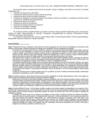 Arlindo Ugulino Netto; Luiz Gustavo Correia; Yuri L. Eloy – CIRURGIA DE CABE•A E PESCO•O – MEDICINA P6 – 2010.1
22
Os principais sinais e sintomas dos traumas da traquéia, laringe e esôfago, que podem nos conduzir à suspeita
diagnóstica, são:
 Presença de escape de ar pela ferida
 Presença de edema pescoço e perda contorno da laringe
 Presença de saliva na área da lesão do pescoço
 Presença de creptação no pescoço (enfisema subcutâneo). Devemos considerar a crepitação da laringe normal
quando ela é mobilizada látero-lateralmente
 Presença de disfonia e ou afonia
 Presença de escarros hemoptoicos
 Presença de dispnéia severa ou progressiva
 Presença de odinofagia e disfagia
 Presença de hematoma volumoso
Os principais exames complementares que podem confirmar nossas suspeitas diagnósticas são: Laringoscopia
indireta ou direta; Ultra-sonografia do pescoço; Tomografia computadorizada do pescoço; Ressonância nuclear
magnética do pescoço; Broncoscopia.
As principais complicações que cursam a partir destas lesões: Fístula traqueocutânea; Fístula traqueoesofágica;
Mediastinite; Abscesso; Estenose; Luxação aritenóide.
CASOS CL…NICOS
Caso 1. Paciente de 42 anos, motoqueiro, sofre trauma com linha de papagaio com cerol. Entra na emergência com ferimento inciso
extenso na face anterior e lateral do pescoço com escape de ar importante, mas sem sangramento importante.
De acordo com o que preconiza o ATLS, o prudente a se fazer em um caso como este seria proteger as vias a€reas, seja com
o uso de um tubo orotraqueal ou mesmo com uma c•nula de traqueostomia atrav€s do pr‚prio orifƒcio criado pela les„o
cortante. Contudo, antes mesmo de intub…-lo, devemos avaliar a oxigena†„o do paciente: se o seu ƒndice de satura†„o estiver
melhor que 80%, devemos optar pela intuba†„o. Depois de realizado todo o ATLS, incluindo o acesso venoso perif€rico,
devemos descobrir por meios de imagem quais foram as estruturas realmente lesadas com o trauma.
Pelo escape a€reo evidente no exame fƒsico, € possƒvel descobrir pela pr‚pria radiografia simples a presen†a de enfisema
subcut•neo, que se mostra na forma de uma imagem radiotransparente (preta) na pele do pesco†o e t‚rax. Deve-se fazer uma
broncoscopia e tomografia para avaliar, de forma direta, o nƒvel e a complexidade da les„o.
‡ necess…rio pesquisar ainda a existˆncia de uma possƒvel les„o de es‰fago, por meio da endoscopia. Contudo, este exame
pode n„o ser capaz de identificar lesŠes pequenas deste ‚rg„o. Podemos optar pelo recurso do raio-X contrastado de es‰fago
utilizando contraste sol‹vel (€ contra-indicado o uso do b…rio por poder desencadear uma mediastinite). Caso haja qualquer
les„o do es‰fago, haver… escape de contraste evidenciado pela radiografia. Se n„o houver contraste sol‹vel disponƒvel, pode-
se optar por azul de metileno, o qual dever… ser introduzido na boca do paciente e, se houver les„o esofagiana, haver… escape
do pigmento.
A partir daƒ, devemos iniciar a conduta cir‹rgica para com o paciente, que inclui a sƒntese de estruturas lesadas, anastomoses
necess…rias, hemostasias e, por fim, sƒntese cervical.
Caso 2. Paciente de 38 anos, vítima de ferimento por arma de fogo, transfixante no sentido direito-esquerdo, onde no ato cirúrgico se
observa perda de substância latero-posterior da traquéia e lateral no esôfago.
Neste caso, por se tratar de uma les„o importante e extensa, geralmente, n„o se tem tempo de realizar exames a n„o ser que
o paciente esteja hemodinamicamente est…vel. Portanto, deve-se partir direto para a cirurgia. Opta-se por realizar uma cirurgia
exploradora, pesquisando as possƒveis lesŠes e mentalizando as suas devidas resolu†Šes. Caso seja necess…rio, faz-se uma
sec†„o do es‰fago e realiza-se uma esofagostomia, prendendo a por†„o distal do es‰fago na pele do pesco†o, prevenindo que
o paciente realize uma mediastinite, condi†„o em que mais de 60% dos pacientes evoluem para o ‚bito.
Caso 3. Paciente ARM de 25 anos, 1,42m de altura, eutrófica, sentado numa roda de amigos é surpreendida por um amigo de 1,90 m
de altura que a pega pelo pescoço e a levanta até altura do seu tórax. Na hora não sente qualquer problema porem com passar das
horas repara que seu pescoço começa a apresentar aumento de volume. No exame físico você nota que existe a presença de
creptação no pescoço.
O aumento de volume cervical com presen†a de crepta†„o no exame fƒsico € bastante sugestivo de enfisema subcut•neo,
sugerindo les„o da via a€rea superior. A tomografia pode comprovar o enfisema subcut•neo; a broncoscopia pode revelar ou
n„o uma possƒvel les„o traqueal. Naturalmente, se a les„o traqueal ou larƒngea for pequena, ser… muito difƒcil o seu
diagn‚stico. Contudo, sabe-se que a mucosa cicatriza com cerca de 72h. Podemos intervir realizando uma traqueostomia
baixa para assegurar uma boa ventila†„o Œ paciente e isolar a via a€rea alta. Depois de traqueostomizada, podemos enfaixar a
cabe†a da paciente com curativo “em capacete” sob forte compress„o: quanto mais compressivo for o curativo, menor ser… o
escape de ar, tendendo a cicatrizar e resolver por si s‚.
 