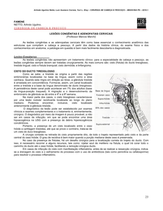 Arlindo Ugulino Netto; Luiz Gustavo Correia; Yuri L. Eloy – CIRURGIA DE CABE•A E PESCO•O – MEDICINA P6 – 2010.1
23
FAMENE
NETTO, Arlindo Ugulino.
CIRURGIA DE CABEÇA E PESCOÇO
LESÕES CONGÊNITAS E ADENOPATIAS CERVICAIS
(Professor Marcos Marchi)
As lesões congênitas e as adenopatias cervicais têm como base essencial o conhecimento anatômico das
estruturas que compõem a cabeça e pescoço. A partir dos dados da história clínica, do exame físico e dos
conhecimentos em anatomia, a patologia em questão é bem mais facilmente descoberta e diagnosticada.
LES†ES CONGƒNITAS
As lesões congênitas não apresentam um tratamento clínico: para a especialidade de cabeça e pescoço, as
lesões congênitas sempre devem ser tratadas cirurgicamente. As mais comuns são: cisto (fístula) do ducto tireoglosso;
tireóide lingual; cisto e fístula branquial; cisto dermóide; e linfangioma.
CISTO DO DUCTO TIREOGLOSSO
Como se sabe, a tireóide se origina a partir das regiões
embrionárias localizadas na base da língua, assim como a área
cardíaca. Quando esta migra em direção ao tórax, a glândula tireóide
é arrastada em concomitância. Forma-se, assim, um canal localizado
entre a tireóide e a base da língua denominado de ducto tireoglosso.
A persistência deste canal pode acontecer em 7% dos adultos (base
da língua-posição traqueal). A migração e o desenvolvimento da
embrionário da glândula se dá entre a 4ª e a 8ª semana.
Na maior parte dos casos, o cisto tireoglosso caracteriza-se
por uma lesão nodular recidivante localizada ao longo do plano
mediano. Podemos encontrar, inclusive, cisto localizado
anteriormente à glândula tireóide.
O diagnóstico da lesão pode ser estabelecido por exames
clínicos e exames complementares e o tratamento é, eminentemente,
cirúrgico. O diagnóstico por meio da imagem é pouco provável, a não
ser em casos de infecção, em que se pode encontrar uma área
hipoecogênica na USG com a presença de debris hiperecogênicos
concêntricos.
Portanto, a presença de um cisto localizado entre o osso
hióide a cartilagem tireóidea, até que se prove o contrário, trata-se de
um cisto do duco tireoglosso.
A cirurgia consiste na retirada do cisto propriamente dito, de todo o trajeto representado pelo cisto e da parte
central do osso hióide. O grau de recidiva é bem maior quando a porção mediana deste osso é preservada.
No caso da presença de fístulas, há um desafio cirúrgico para a localização correta do trajeto do ducto. Com
isso, é necessário recorrer a alguns recursos, tais como: injetar azul de metileno na fístula, o qual irá corar todo o
caminho do ducto até o osso hióide, facilitando a remoção cirúrgica ducto.
Em casos de infecção do cisto com manifestação inflamatória, antes de se realizar a ressecção cirúrgica, indica-
se a drenagem do cisto e o esfriamento do processo com o uso de antibióticos (tais como penicilina ou cefalosporina)
para resolver o processo inflamatório.
 