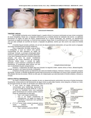 Arlindo Ugulino Netto; Luiz Gustavo Correia; Yuri L. Eloy – CIRURGIA DE CABE•A E PESCO•O – MEDICINA P6 – 2010.1
24
TIREÓIDE LINGUAL
Na condição conhecida como tireóide lingual, o quadro clínico é um pouco controverso ao que vimos a propósito
do ducto tireoglosso. Desta vez, a migração embrionária que a tireóide deveria ter realizado não ocorre, e a glândula
permanece na região da base da língua, posteriormente ao V lingual (orofaringe). Há, portanto, um abaulamento
importante na região da orofaringe, no nível da linha mediana. Deste modo, é inconfundível com o cisto tireoglosso, uma
vez que esta condição só ocorrerá se houver a migração da glândula, evento que não ocorre nos casos de tireóide
lingual.
A tireóide lingual consiste, portanto, em um erro do desenvolvimento embrionário, em que não ocorre a migração
dos brotos tireoidianos para posição anatômica.
Para o diagnóstico da lesão, pode-se fazer
a cintilografia, a qual vai indicar uma grande
concentração de iodo radioativo na região da
orofaringe. Contudo, a principal complicação deste
exame é a grande incidência de aumento glandular,
o que não é desejável quando a tireóide ocupa esta
posição, sob pena de causar insuficiência
respiratória por causa obstrutiva da orofaringe.
Indica-se, nestes casos, a punção da região
abaulada, a qual mostrará a presença de células
tireoidianas. A complicação deste exame, por sua
vez, é a facilidade de gerar sangramentos.
Portanto, o diagnóstico da lesão deve ser buscado na seguinte ordem: exame clínico e físico, ultrassonografia,
punção da lesão e, em casos de dúvida, cintilografia.
A literatura diverge quanto ao tratamento dos casos de tireóide ectópica. Indica-se, inclusive, a remoção cirúrgica
da tireóide. Contudo, a retirada da glândula quando esta se encontra na orofaringe é um pouco mais complexo devido às
dificuldades técnicas de acesso. Devido ao alto grau de malignização que está associada à tireóide ectópica, indica-se a
cirurgia.
CISTO E FÍSTULA BRANQUIAL
Os cistos e fístulas branquiais resultam do erro no desenvolvimento embrionário dos arcos e fendas branquiais.
Geralmente, é decorrente do não fechamento de algum broto ou parte dele, ficando, como resquício, a fístula ou o cisto.
As principais formas de cistos ou de fístulas com relação aos arcos são:
 1º arco: sinus na região pré-auricular com
comunicação para nasofaringe decorrente de
um erro na fusão da porção distal do 1º arco. A
1ª fenda se manifesta como uma duplicação
parte membranosa do conduto auditivo externo.
Pode ser classificada em dois tipos:
o Tipo I: com origem ectodérmica
o Tipo II: de origem ectodérmica ou
mesodérmica, na região do ângulo da
mandíbula e relacionam com parótida e
nervo facial.
 2º,3º e 4º arcos: lesão nodular localizada rente a
borda anterior do músculo
esternocleidomastóideo.
o Tipo I: anterior e próximo MECM
 