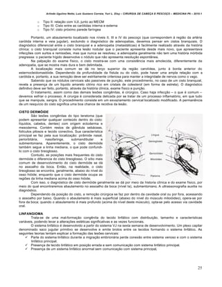 Arlindo Ugulino Netto; Luiz Gustavo Correia; Yuri L. Eloy – CIRURGIA DE CABE•A E PESCO•O – MEDICINA P6 – 2010.1
25
o Tipo II: rela•‚o com VJI, junto ao MECM
o Tipo III: Cisto entre as carƒtidas interna e externa
o Tipo IV: cisto prƒximo parede far„ngea
Portanto, um abaulamento localizado nos n„veis II, III e IV do pesco•o (que correspondem † regi‚o da art€ria
carƒtida interna e veia jugular), excluindo o diagnƒstico de adenopatias, devemos pensar em cistos branquiais. O
diagnƒstico diferencial entre o cisto branquial e a adenopatia (metast‡ticas) € facilmente realizado atrav€s da histƒria
cl„nica: o cisto branquial consiste numa les‚o nodular que o paciente apresenta desde mais novo, que apresentava
infec•Œes com surtos e remissŒes, mas que nunca se resolveu; a adenopatia geralmente n‚o tem uma histƒria mƒrbida
pregressa: o paciente h„gido desenvolve o nƒdulo que n‚o apresenta resolu•‚o espont…nea.
Na palpa•‚o do exame f„sico, o cisto mostra-se com uma consistˆncia mais amolecida, diferentemente da
adenopatia, que se mostra mais dura e bem delimitada.
A localiza•‚o mais comum se d‡ no ter•o superior da regi‚o carot„dea, junto † borda anterior do
esternocleidomastƒide. Dependendo da profundidade da f„stula ou do cisto, pode haver uma ampla rela•‚o com a
carƒtida e, portanto, a sua remo•‚o deve ser estritamente criteriosa para manter a integridade de nervos como o vago.
Sabendo que os nƒdulos cervicais s‚o pass„veis de pun•‚o, este procedimento, no caso de um cisto branquial,
revela a presen•a de um liquido amarelo citrino rico em cristais de colesterol (em forma de estrela). O diagnƒstico
definitivo deve ser feito, portanto, atrav€s da histƒria cl„nica, exame f„sico e pun•‚o.
O tratamento, assim como das demais lesŒes congˆnitas, € cirŠrgico. Caso haja infec•‚o – o que € comum –
devemos esfriar o processo. A cirurgia € considerada delicada por se tratar de um processo inflamatƒrio, em que tudo
que se manipula, sangra. O procedimento consiste em um esvaziamento cervical localizado modificado. A permanˆncia
de um resqu„cio do cisto significa uma boa chance de recidiva da les‚o.
CISTO DERMÓIDE
S‚o lesŒes congˆnitas do tipo teratoma (que
podem apresentar qualquer conteŠdo dentro do cisto:
l„quidos, cabelos, dentes) com origem ectoderma e
mesoderma. Cont€m restos de gl…ndula seb‡ceas,
fol„culos pilosos e tecido conectivo. Sua caracter„stica
principal se faz pela sua localiza•‚o: pir…mide nasal,
periorbit‡ria, nasofaringe, submandibular e
submentoniana. Aparentemente, o cisto dermƒide
tamb€m segue a linha mediana, o que pode confundi-
lo com o cisto tireoglosso.
Contudo, as posi•Œes mais frequentes do cisto
dermƒide o diferencia do cisto tireoglosso. O s„tio mais
comum de desenvolvimento do cisto dermƒide se d‡
no assoalho da boca. Ent‚o, na realidade, o cisto
tireoglosso se encontra, geralmente, abaixo do n„vel do
osso hiƒide; enquanto que o cisto dermƒide ocupa as
regiŒes da linha mediana acima do osso hiƒide.
Com isso, o diagnƒstico de cisto dermƒide geralmente se d‡ por meio da historia cl„nica e do exame f„sico, por
meio do qual encontraremos abaulamento no assoalho da boca (n„vel Ia), submentoniano. A ultrassonografia auxilia no
diagnƒstico.
Dependendo da posi•‚o do cisto, a remo•‚o cirŠrgica se faz por dentro da cavidade oral ou por fora, acessando
o assoalho por baixo. Quando o abaulamento € mais superficial (abaixo do n„vel do mŠsculo miloiƒideo), opera-se por
fora da boca; quando o abaulamento € mais profundo (acima do n„vel deste mŠsculo), opta-se pelo acesso via cavidade
oral.
LINFANGIOMA
Trata-se de uma mal-forma•‚o congˆnita do tecido linf‡tico com distribui•‚o, tamanho e caracter„sticas
vari‡veis, podendo levar a altera•Œes est€ticas significativas e as vezes funcionais.
O sistema linf‡tico € desenvolvido a partir do sistema VJ na sexta semana de desenvolvimento. Um plexo capilar
denominado saco jugular primitivo se desenvolve e emite brotos entre os tecidos formando o sistema linf‡tico. As
seguintes teorias tentam explicar a forma•‚o das lesŒes cervicais:
 Parte do sistema linf‡tico durante a migra•‚o embrion‡ria perde conex‚o entre sistema venoso e com o sistema
linf‡tico principal.
 Presen•a de tecido linf‡tico em posi•‚o errada e sem comunica•‚o com sistema linf‡tico principal.
 Presen•a de um sistema linf‡tico anormal sem comunica•‚o com sistema principal,
 
