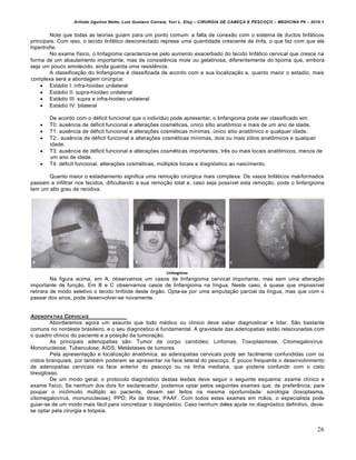 Arlindo Ugulino Netto; Luiz Gustavo Correia; Yuri L. Eloy – CIRURGIA DE CABE•A E PESCO•O – MEDICINA P6 – 2010.1
26
Note que todas as teorias guiam para um ponto comum: a falta de conexão com o sistema de ductos linfáticos
principais. Com isso, o tecido linfático desconectado represa uma quantidade crescente de linfa, o que faz com que ele
hipertrofie.
No exame físico, o linfagioma caracteriza-se pelo aumento exacerbado do tecido linfático cervical que cresce na
forma de um abaulamento importante, mas de consistência mole ou gelatinosa, diferentemente do lipoma que, embora
seja um pouco amolecido, ainda guarda uma resistência.
A classificação do linfangioma é classificada de acordo com a sua localização e, quanto maior o estadio, mais
complexa será a abordagem cirúrgica:
 Estádio I: infra-hioideo unilateral
 Estádio II: supra-hioideo unilateral
 Estádio III: supra e infra-hoideo unilateral
 Estádio IV: bilateral
De acordo com o déficit funcional que o indivíduo pode apresentar, o linfangioma pode ser classificado em:
 T0: ausência de déficit funcional e alterações cosméticas, único sítio anatômico e mais de um ano de idade.
 T1: ausência de déficit funcional e alterações cosméticas mínimas, único sítio anatômico e qualquer idade.
 T2:. ausência de déficit funcional e alterações cosméticas mínimas, dois ou mais sítios anatômicos e qualquer
idade.
 T3: ausência de déficit funcional e alterações cosméticas importantes, três ou mais locais anatômicos, menos de
um ano de idade.
 T4: déficit funcional, alterações cosméticas, múltiplos locais e diagnóstico ao nascimento.
Quanto maior o estadiamento significa uma remoção cirúrgica mais complexa. Os vasos linfáticos mal-formados
passam a infiltrar nos tecidos, dificultando a sua remoção total e, caso seja possível esta remoção, pode o linfangioma
tem um alto grau de recidiva.
Na figura acima, em A, observamos um casos de linfangioma cervical importante, mas sem uma alteração
importante de função. Em B e C observamos casos de linfangioma na língua. Neste caso, é quase que impossível
retirara de modo seletivo o tecido linfóide deste órgão. Opta-se por uma amputação parcial da língua, mas que com o
passar dos anos, pode desenvolver-se novamente.
ADENOPATIAS CERVICAIS
Abordaremos agora um assunto que todo médico ou clínico deve saber diagnosticar e lidar. São bastante
comuns no nordeste brasileiro, e o seu diagnóstico é fundamental. A gravidade das adenopatias estão relacionadas com
o quadro clínico do paciente e a posição da tumoração.
As principais adenopatias são: Tumor de corpo carotídeo; Linfomas; Toxoplasmose; Citomegalovírus:
Mononucleose; Tuberculose; AIDS; Metástases de tumores.
Pela apresentação e localização anatômica, as adenopatias cervicais pode ser facilmente confundidas com os
cistos branquiais, por também poderem se apresentar na face lateral do pescoço. É pouco frequente o desenvolvimento
de adenopatias cervicais na face anterior do pescoço ou na linha mediana, que poderia confundir com o cisto
tireoglosso.
De um modo geral, o protocolo diagnóstico destas lesões deve seguir o seguinte esquema: exame clínico e
exame físico. Se nenhum dos dois for esclarecedor, podemos optar pelos seguintes exames que, de preferência, para
poupar o incômodo múltiplo ao paciente, devem ser feitos na mesma oportunidade: sorologia (toxoplasma,
citomegalovírus, monunucleose); PPD; Rx de tórax; PAAF. Com todos estes exames em mãos, o especialista pode
guiar-se de um modo mais fácil para concretizar o diagnóstico. Caso nenhum deles ajude no diagnóstico definitivo, deve-
se optar pela cirurgia e biópsia.
 