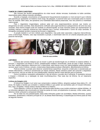 Arlindo Ugulino Netto; Luiz Gustavo Correia; Yuri L. Eloy – CIRURGIA DE CABE•A E PESCO•O – MEDICINA P6 – 2010.1
27
TUMOR DE CORPO CAROTÍDEO
S‚o tumores dos tecidos paragangli‹nico da crista neural: c€lulas nervosas, localizadas no bulbo carot„deo,
respons‡veis pelos reflexos viscerais carot„deos.
Durante a inspe•‚o, encontramos um abaulamento frequentemente localizado no n„vel cervical II que € referido
pelo paciente por apresentar um histƒrico muito longo. Na palpa•‚o, € poss„vel notar que a tumora•‚o pulsa no mesmo
ritmo da carƒtida. Al€m disso, ele apresenta uma mobilidade l‡tero-lateral preservada, mas n‚o preserva a mobilidade
cr…nio-caudal.
Para o diagnƒstico imaginolƒgico, pode-se optar por uma angiorresson…ncia cervical, que mostra um
alargamento do bulbo carot„deo. Este abaulamento notificado pela angiorreson…ncia € patognom‹nico de tumor de corpo
carot„deo. Esta mesma imagem pode ser avaliada na ultrassonografia: as duas manchas pretas que representariam as
carƒtidas internas e externas mostram-se mais distantes que o normal, evidenciando o tumor de corpo carot„deo. A
tomografia contrastada tamb€m € poss„vel de fornecer o diagnƒstico.
A pun•‚o tamb€m € um bom m€todo para diagnƒstico, mas pode estar associada a algumas intercorrˆncias,
como a hemorragia. Portanto, caso seja necess‡ria a pun•‚o, o examinador deve ter um arsenal preparado para uma
poss„vel interven•‚o.
LINFOMAS
Linfomas s‚o tumores malignos que se iniciam a partir da transforma•‚o de um linfƒcito no sistema linf‡tico. A
princ„pio, o diagnƒstico de linfoma € cl„nico: poliadenopatia mŠltipla e diversificada, perda de peso e febre. Devemos,
com isso, realizar diagnƒstico diferencial com a tuberculose: esta doen•a cursa com adenomegalias preferencialmente
cervical, assim como o linfoma; contudo, a tuberculose desencadeia processo inflamatƒrio, diferentemente do linfoma.
Pode-se solicitar a pun•‚o para observar caracter„sticas espec„ficas: enquanto a tub€rculos € caracterizada por
c€lulas inflamatƒrias, o linfoma € caracterizado por atipias celulares. Atipias celulares podem at€ confundir o diagnƒstico
com carcinoma, mas por se tratar de uma poliadenopatia, devemos desviar nossa aten•‚o para os linfomas.
Como € prudente e necess‡rio subclassificar o tipo de linfoma, a pun•‚o n‚o € suficiente. • necess‡rio remover
e biopsiar o linfonodo ou a realiza•‚o do teste imunihistoqu„mico. Para cada tipo de linfoma, h‡ um tratamento
espec„fico.
Linfoma de Hodgkin (LH).
O linfoma de Hodgkin € um tumor que compromete o sistema linf‡tico, atingindo qualquer faixa et‡ria (15 – 40
anos). Os ƒrg‚os e tecidos que compŒem o sistema linf‡tico e que podem ser acometidos pelo LH incluem linfonodos,
timo, ba•o, am„gdalas, medula ƒssea e tecidos linf‡ticos no intestino.
Como sabemos, a linfa € um l„quido claro que banha estes tecidos e que cont€m prote„nas e c€lulas linfƒides. J‡
os linfonodos (g…nglios) s‚o encontrados em todas as partes do corpo, principalmente no pesco•o, virilha, axilas, pelve,
abdome e tƒrax; produzem e armazenam linfƒcitos.
Por se tratar de uma poliadenopatia, todos estes linfonodos podem ser acometidos. Nestes linfonodos, quando
biopsiados, apresentar‡ o indicativo principal do LH: as c€lulas Reed-Sternberg. A classifica•‚o do linfoma pode ser feito
da seguinte maneira:
 