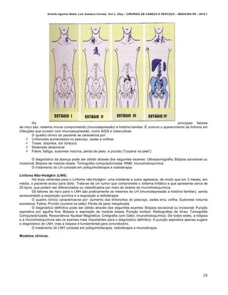 Arlindo Ugulino Netto; Luiz Gustavo Correia; Yuri L. Eloy – CIRURGIA DE CABE•A E PESCO•O – MEDICINA P6 – 2010.1
28
Os principais fatores
de risco são: sistema imune comprometido (imunodepressão) e história familiar. É comum o aparecimento de linfoma em
infecções que cursam com imunossupressão, como AIDS e tuberculose.
O quadro clínico do paciente se caracteriza por:
 Linfonodos aumentados no pescoço, axilas e virilhas
 Tosse, dispnéia, dor torácica
 Distensão abdominal
 Febre, fadiga, sudorese noturna, perda de peso, e prurido ("coceira na pele").
O diagnóstico da doença pode ser obtido através dos seguintes exames: Ultrassonografia; Biópsia excisional ou
incisional; Biópsia de medula óssea; Tomografia computadorizada; RNM; Imunohistoquímica.
O tratamento do LH consiste em poliquimioterapia e radioterapia.
Linfoma Não-Hodgkin (LNH).
Há duas vertentes para o Linfoma não-Hodgkin: uma indolente e outra agressiva, de modo que em 3 meses, em
média, o paciente evolui para óbito. Trata-se de um tumor que compromete o sistema linfático e que apresenta cerca de
20 tipos, que podem ser diferenciados ou classificados por meio do exame da imunohistoquímica.
Os fatores de risco para o LNH são praticamente os mesmos do LH (imunodepressão e história familiar), sendo
acrescentado a exposição química e a exposição a radioterapia.
O quadro clínico caracteriza-se por: aumento dos linfonodos do pescoço, axilas e/ou virilha; Sudorese noturna
excessiva; Febre; Prurido (coceira na pele); Perda de peso inexplicada.
O diagnóstico definitivo pode ser obtido através dos seguintes exames: Biópsia excisional ou incisional; Punção
aspirativa por agulha fina; Biópsia e aspiração de medula óssea; Punção lombar; Radiografias de tórax; Tomografia
Computadorizada; Ressonância Nuclear Magnética; Cintigrafia com Gálio; Imunohistoquímica. De todos estes, a biópsia
e a imunohistoquímica são os exames mais importantes para o diagnóstico definitivo. A punção aspirativa apenas sugere
o diagnóstico de LNH, mas a biópsia é fundamental para concretizá-lo.
O tratamento do LNH consiste em poliquimioterapia, radioterapia e imunoterapia.
Modelos clínicos.
 