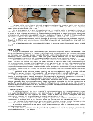 Arlindo Ugulino Netto; Luiz Gustavo Correia; Yuri L. Eloy – CIRURGIA DE CABE•A E PESCO•O – MEDICINA P6 – 2010.1
29
Na figura acima, em A, podemos identificar uma poliadenopatia cervical ocupando todo o nível cervical V;
podemos pensar nas seguintes hipóteses diagnósticas: linfoma, tuberculose e AIDS. Para diferenciá-las, poderemos
sugerir biópsia de linfonodo, PPD e/ou ELISA.
Em B, uma paciente de 14 anos com abaulamento na linha mediana, abaixo da cartilagem tireóide, e um
linfonodo supraclavicular esquerdo aumentando (nível V). Na verdade, a ultrassonografia revelou uma lesão de tireóide
e, até que se prove o contrário, a adenopatia se trata de uma metástase de câncer de tireóide. Contudo, ela apresentava
sintomas que não caracterizavam doença de tireóide, como perda peso. A biópsia do linfonodo foi feita sem que fosse
feita a retirada da tireóide. O resultado, em contrapartida, apontou linfoma, cujo tratamento não é cirúrgico.
Em C, observamos adenopatias cervicais bilaterais. A oroscopia e laringoscopia não mostraram alterações.
Suspeita-se de linfoma, que é comum no idoso. Pode-se fazer uma punção, cujo resultado pode ser comprovado com
atipia celular.
Em D, observa-se adenopatia inguinal localizado próximo da região de entrada da veia safena magna na veia
femural.
TOXOPLASMOSE
Trata-se de uma doença muito comum causada pelo protozoário Toxoplasma gondii. A toxoplasmose é uma
doença cosmopolita e de alto índice de infecção. A transmissão se faz pelo contato com o gato (cerca de 500 oocistos
são liberados a cada defecação do gato infectado). Contudo, existem relatos de doenças que apresentaram como
reservatório animais como suínos, caprinos, aves, cães, gado. Pode-se transmitir ainda por meio de alimentos
contaminados ou de forma congênita (por meio da placenta, podendo causar aborto, hidrocefalia, cegueira).
Os indivíduos com sistemas imunitários saudáveis são geralmente assintomáticos. Em indivíduos com AIDS,
"stress", câncer ou com qualquer outra doença que afete a imunidade, a infecção é grave, pois o sistema imunológico
não consegue combater a doença. Se a infecção se der durante a gravidez (o que ocorre em 0,5% das gestações), os
parasitas podem atravessar a placenta e infectar o feto, o que pode levar a abortos e a malformações em um terço dos
casos, malformações como hidrocefalia podendo também ocorrer neuropatias e oftalmopatias na criança como défices
neurológicos e cegueira, mas se a infecção tiver sido antes do início da gravidez não há qualquer perigo, mesmo que
existam cistos.
O diagnóstico é pela sorologia, ou seja, detecção dos anticorpos específicos contra o parasita, como as
imunoglobulinas IgM, que só existem nas fases agudas, e IgG que está aumentada na fase crônica da doença.
Não existe um tratamento específico para a toxoplasmose, a não ser um suporte dos sintomas. Para pacientes
grávidas ou portadores de AIDS, deve-se fazer uso dos seguintes fármacos: espiramicina, perimetamina, sulfadiazina. É
necessário saber, entretanto, que estas drogas podem comprometer o desenvolvimento fetal.
Quanto à prevenção, as mulheres grávidas devem evitar o contato com fezes de gatos, pois estas podem conter
oocistos, não ingerir água de origem desconhecida e sem estar fervida, nem carne crua ou mal cozida durante a
gravidez. No caso dos gatos, lavar as caixas com água, ferver freqüentemente e nunca tocá-las por mãos sem luvas.
Alimentar os gatos com comida enlatada, ração, água fervida ou filtrada, não lhes permitir caçar animais também reduz o
risco e nunca alimentá-los com carne crua ou mal passada.
CITOMEGALOVÍRUS
O citomegalovírus (CMV) são Herpes-vírus (HSV-5) com alta especificidade com relação ao hospedeiro e que
pode causar infecção no homem, no macaco e em roedores, levando à aparição de células grandes, que apresentam
inclusões intranucleares. No caso específico do homem, produz a doença de inclusão citomegálica. Tem sido
encontrado em indivíduos com tumores benignos ou malignos, e em portadores de HIV.
O CMV é encontrado em todas as regiões geográficas e grupos socio-econômicos. Trata-se de uma doença
cosmopolitada, de modo que cerca de 50% a 80% dos adultos nos Estados Unidos são infectados pelo vírus.
Pode manifestar-se apenas como uma doença latente, sem manifestar sintomas. Contudo, manifesta-se mais
comumente nos imunodeprimidos, provocando febre prolongada, hepatite leve, adenopatia cervical.
A transmissão pode ocorrer por via sexual, através do leite materno, por meio de transplantes ou por contato
com o sangue contaminado.
O quadro clínico geralmente passa despercebido. O diagnóstico se dá através da sorologia, principalmente
quando se apresentam IgG e IgM positivos.
 