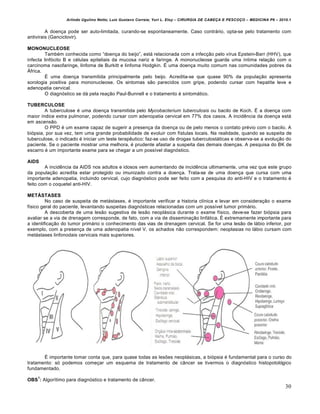 Arlindo Ugulino Netto; Luiz Gustavo Correia; Yuri L. Eloy – CIRURGIA DE CABE•A E PESCO•O – MEDICINA P6 – 2010.1
30
A doen•a pode ser auto-limitada, curando-se espontaneamente. Caso contr‡rio, opta-se pelo tratamento com
antivirais (Ganciclovir).
MONONUCLEOSE
Tamb€m conhecida como “doen•a do beijo”, est‡ relacionada com a infec•‚o pelo v„rus Epstein-Barr (HHV), que
infecta linfƒcito B e c€lulas epiteliais da mucosa nariz e faringe. A mononucleose guarda uma „ntima rela•‚o com o
carcinoma nasofaringe, linfoma de Burkitt e linfoma Hodgkin. • uma doen•a muito comum nas comunidades pobres da
•frica.
• uma doen•a transmitida principalmente pelo beijo. Acredita-se que quase 90% da popula•‚o apresenta
sorologia positiva para mononucleose. Os sintomas s‚o parecidos com gripe, podendo cursar com hepatite leve e
adenopatia cervical.
O diagnƒstico se d‡ pela rea•‚o Paul-Bunnell e o tratamento € sintom‡tico.
TUBERCULOSE
A tuberculose € uma doen•a transmitida pelo Mycobacterium tuberculosis ou bacilo de Koch. • a doen•a com
maior „ndice extra pulmonar, podendo cursar com adenopatia cervical em 77% dos casos. A incidˆncia da doen•a est‡
em ascens‚o.
O PPD € um exame capaz de sugerir a presen•a da doen•a ou de pelo menos o contato pr€vio com o bacilo. A
biƒpsia, por sua vez, tem uma grande probabilidade de evoluir com f„stulas locais. Na realidade, quando se suspeita de
tuberculose, o indicado € iniciar um teste terapˆutico: faz-se uso de drogas tuberculost‡ticas e observa-se a evolu•‚o do
paciente. Se o paciente mostrar uma melhora, € prudente afastar a suspeita das demais doen•as. A pesquisa do BK de
escarro € um importante exame para se chegar a um poss„vel diagnƒstico.
AIDS
A incidˆncia da AIDS nos adultos e idosos vem aumentando de incidˆncia ultimamente, uma vez que este grupo
da popula•‚o acredita estar protegido ou imunizado contra a doen•a. Trata-se de uma doen•a que cursa com uma
importante adenopatia, incluindo cervical, cujo diagnƒstico pode ser feito com a pesquisa do anti-HIV e o tratamento €
feito com o coquetel anti-HIV.
METÁSTASES
No caso de suspeita de met‡stases, € importante verificar a historia cl„nica e levar em considera•‚o o exame
f„sico geral do paciente, levantando suspeitas diagnƒsticas relacionadas com um poss„vel tumor prim‡rio.
A descoberta de uma les‚o sugestiva de les‚o neopl‡sica durante o exame f„sico, deve-se fazer biƒpsia para
avaliar se a via de drenagem corresponde, de fato, com a via de dissemina•‚o linf‡tica. • extremamente importante para
a identifica•‚o do tumor prim‡rio o conhecimento das vias de drenagem cervical. Se for uma les‚o de l‡bio inferior, por
exemplo, com a presen•a de uma adenopatia n„vel V, os achados n‚o correspondem: neoplasias no l‡bio cursam com
met‡stases linfonodais cervicais mais superiores.
• importante tomar conta que, para quase todas as lesŒes neopl‡sicas, a biƒpsia € fundamental para o curso do
tratamento: sƒ podemos come•ar um esquema de tratamento de c…ncer se tivermos o diagnƒstico histopotolƒgico
fundamentado.
OBS
1
: Algor„timo para diagnƒstico e tratamento de c…ncer.
 