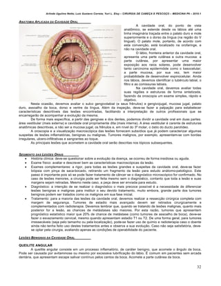 Arlindo Ugulino Netto; Luiz Gustavo Correia; Yuri L. Eloy – CIRURGIA DE CABE•A E PESCO•O – MEDICINA P6 – 2010.1
32
ANATOMIA APLICADA DA CAVIDADE ORAL
A cavidade oral, do ponto de vista
anatômico, se estende desde os lábios até uma
linha imaginária traçada entre o palato duro e mole
superiormente e o dorso da língua (na região do V
lingual). O palato mole, portanto, de acordo com
esta convenção, está localizado na orofaringe, e
não na cavidade oral.
O lábio, fronteira anterior da cavidade oral,
apresenta uma parte cutânea e outra mucosa: a
parte cutânea, por apresentar uma maior
exposição aos raios solares, pode desenvolver
tanto carcinoma epidermóide como o basocelular;
a parte mucosa, por sua vez, tem maior
probabilidade de desenvolver espinocelular. Ainda
nos lábios, devemos identificar o tubérculo labial, o
filtro e as comissuras labiais.
Na cavidade oral, devemos avaliar todas
suas regiões e estruturas de forma sintetizada,
fazendo da oroscopia um exame simples, rápido e
objetivo.
Nesta ocasião, devemos avaliar o sulco gengivolabial (e seus frênulos) e gengivojugal, mucosa jugal, palato
duro, assoalho da boca, dorso e ventre da língua. Além da inspeção, deve-se fazer a palpação para estabelecer
características descritíveis das lesões encontradas, facilitando a interpretação de outros profissionais que se
encarregarão de acompanhar a evolução da mesma.
De forma mais específica, a partir das gengivas e dos dentes, podemos dividir a cavidade oral em duas partes:
área vestibular (mais externa) e cavidade oral propriamente dita (mais interna). A área vestibular é carente de estruturas
anatômicas descritivas, a não ser a mucosa jugal, os frênulos e, em nível do 3º molar, o óstio do ducto parotídeo.
A oroscopia e a visualização macroscópica das lesões fornecem subsídios que já podem caracterizar algumas
suspeitas de lesões inflamatórias, benignas ou malignas. Tumores malignos, por exemplo, apresentam-se com bordas
irregulares, ulcero-infiltrativas e sangrantes ao toque.
As principais lesões que acometem a cavidade oral serão descritas nos tópicos subsequentes.
SEGMENTO DAS LES†ES ORAIS
 História clínica: deve-se questionar sobre a evolução da doença, se ocorreu de forma insidiosa ou aguda.
 Exame físico: avaliar e descrever bem as características macroscópicas da lesão.
 Exames complementares: a rigor, para todas as lesões grandes e suspeitas da cavidade oral, deve-se fazer
biópsia com pinça de saca-bocado, retirando um fragmento da lesão para estudo anátomo-patológico. Este
passo é importante pois só se pode fazer tratamento de câncer se o diagnóstico microscópico for confirmado. No
caso de lesões menores, a cirurgia pode ser feita mesmo sem o diagnóstico, contanto que toda a lesão e suas
margens sejam retiradas. Mesmo neste caso, a peça deve ser enviada para estudo.
 Diagnóstico: a intenção de se realizar o diagnóstico o mais precoce possível é a necessidade de diferenciar
lesões benignas e malignas para instituir o seu devido tratamento, muito embora, grande parte dos tumores
benignos podem ser tratados como os malignos em sua fase inicial.
 Tratamento: para a maioria das lesões da cavidade oral, devemos realizar a ressecção cirúrgica completa com
margem de segurança. Tumores de estadio mais avançado devem ser retirados cirurgicamente e
complementados com radioterapia. Devemos lembrar que, quando se tratando de lesões malignas, quanto mais
posterior for a lesão, as chances de metástases são maiores. Por esta razão, tumores que apresentem
prognóstico estatístico maior que 20% de chance de metástase (como tumores de assoalho de boca), deve-se
fazer o esvaziamento cervical, mesmo quando apresentam estadio T1 ou T2. De uma forma geral, para tumores
irressecáveis (seja pelo tamanho ou pela localização), pode-se fazer uso de quimio e radioterapia caso o doente
ainda não tenha feito uso destes tratamentos antes e observa a sua evolução. Caso não seja satisfatória, deve-
se optar pela cirurgia, avaliando apenas as condições de operabilidade do paciente.
LES†ES BENIGNAS DA CAVIDADE ORAL
QUEILITE ANGULAR
A queilite angular consiste em um processo inflamatório, de caráter benigno, que acomete o ângulo da boca.
Pode ser causada por avitaminose ou mesmo por excessiva lubrificação do lábio. É comum em pacientes sem arcada
dentária, que apresentam escape salivar contínuo pelos cantos da boca. Acomete a parte cutânea da boca.
 