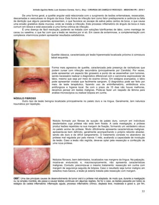 Arlindo Ugulino Netto; Luiz Gustavo Correia; Yuri L. Eloy – CIRURGIA DE CABE•A E PESCO•O – MEDICINA P6 – 2010.1
33
De uma forma geral, a queilite angular está relacionada com o surgimento de lesões eritematosas, ressecadas,
descamadas e vesiculosas no ângulo da boca. Esta forma de infecção tem como fator predisponente a carência ou falta
de dentição que alguns pacientes apresentam, o que favorece ao escape de saliva pelos cantos da boca, o que causa
uma erosão gradativa desta mucosa, onde se instala a infecção. Este processo inflamatório do ângulo da boca é mais
comum em idosos e está associada a uma forma crônica de infecção.
É uma doença de fácil resolução, podendo se tratada com soluções lubrificantes de lábio, como manteiga de
cacau ou vaselina, o que faz com que a lesão se resolva por si só. Em casos de avitaminose, a complementação com
complexos vitamínicos podem apresentar resultados satisfatórios.
Queilite clássica, caracterizada por lesão hiperemiada localizada próxima à comissura
labial esquerda.
Forma mais agressiva de queilite, caracterizada pela presença de rachaduras que
podem cursar com infecção secundária (principalmente por Candida). Por vezes,
pode apresentar um aspecto tão grosseiro a ponto de se assemelhar com tumores,
sendo necessário realizar o diagnóstico diferencial com o carcinoma espinocelular de
lábio, mesmo que seja por meio do exame clínico. Em estágios avançados, o lábio
pode apresentar crostas que facilmente sangram. O diagnóstico pode ser feito por
meio de teste terapêutico, fazendo uso de antiinflamatório, antibióticos e/ou
antifúngicos e higiene local. Se com o prazo de 15 dias não houve melhoras,
devemos pensar em lesões malignas. Pode-se fazer um raspado de lâmina para
análise microscópica ou realizar biópsia em cunha.
NÓDULO FIBROSO
Outro tipo de lesão benigna localizada principalmente no palato duro e na língua. Geralmente, tem natureza
traumática por repetição.
Nódulo formado por fibrose de sucção de palato duro, comum em indivíduos
desdentados cuja prótese não está bem fixada. A cada mastigação, a prótese
produz lesões repetidas na sua margem de fixação, formando um verdadeiro vácuo
no palato acima de prótese. Muito dificilmente apresenta características malignas:
apresenta-se bem definido, geralmente acompanhando o próprio rebordo alveolar,
sendo ele duro e de difícil sangramento. O tratamento consiste no abandono da
prótese mal regulada por pelo menos 1 mês, avaliando a capacidade de involução
da lesão. Caso a lesão não regrida, deve-se optar pela ressecção e confecção de
uma nova prótese.
Nódulos fibrosos, bem delimitados, localizados nas margens da língua. Na palpação,
mostra-se endurecido e, macroscopicamente, não apresenta características
malignas. Contudo, preconiza-se o mesmo tratamento: ressecção em cunha com
margem de segurança seguida de biópsia. Caso o resultado seja tumor maligno em
estadios mais baixos, a lesão já estaria tratada pela ressecção com margem.
OBS1
: Uma das principais causas de desenvolvimento de tumor oral é a prótese mal adaptada, de modo que, durante a mastigação
ou na simples mordida, ela passa a causar lesões contínuas em algumas regiões. Se for o caso, as lesões passarão por todos os
estágios da cadeia inflamatória: inflamação aguda, processo inflamatório crônico, displasia leve, moderada e grave e, por fim,
 