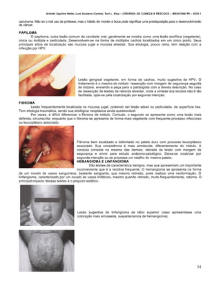 Arlindo Ugulino Netto; Luiz Gustavo Correia; Yuri L. Eloy – CIRURGIA DE CABE•A E PESCO•O – MEDICINA P6 – 2010.1
34
carcinoma. Não só o mal uso de próteses, mas o hábito de morder a boca pode significar uma predisposição para o desenvolvimento
de câncer.
PAPILOMA
O papiloma, outra lesão comum da cavidade oral, geralmente se mostra como uma lesão exofítica (vegetante),
única ou múltipla e pediculada. Desenvolvem-se na forma de múltiplos cachos localizados em um único ponto. Seus
principais sítios de localização são mucosa jugal e mucosa alveolar. Sua etiologia, pouco certa, tem relação com a
infecção por HPV.
Lesão gengival vegetante, em forma de cachos, muito sugestiva de HPV. O
tratamento é o mesmo do nódulo: ressecção com margem de segurança seguida
de biópsia, enviando a peça para o patologista com a devida descrição. No caso
de ressecção de lesões da reborda alveolar, onde a síntese dos tecidos não é tão
facilitada, opta-se pela cicatrização por segunda intenção.
FIBROMA
Lesão frequentemente localizada na mucosa jugal, podendo ser lesão séssil ou pediculada, de superfície lisa.
Tem etiologia traumática, sendo sua etiológica neoplásica ainda questionável.
Por vezes, é difícil diferenciar o fibroma de nódulo. Contudo, o segundo se apresenta como uma lesão mais
definida, circunscrita; enquanto que o fibroma se apresenta de forma mais vegetante com frequente processo infeccioso
ou leucoplásico associado.
Fibroma bem localizado e delimitado no palato duro com processo leucoplásico
associado. Sua consistência é mais amolecida, diferentemente do nódulo. A
conduta consiste na mesma das demais: retirada da lesão com margem de
segurança e envio para estudo anátomo-patológico. Deixa-se cicatrizar por
segunda intenção ou se processa um retalho do mesmo palato.
HEMANGIOMA E LINFANGIOMA
São lesões de característica benigna, mas que apresentam um importante
inconveniente que é a recidiva frequente. O hemangioma se apresenta na forma
de um novelo de vasos sanguíneos, bastante sangrante, que mesmo retirado, pode realizar uma neoformação. O
linfangioma, caracterizado por um novelo de vasos linfáticos, mesmo quando retirado, muito frequentemente, retorna. O
principal impacto dessas lesões é o prejuízo estético.
Lesão sugestiva de linfangioma de lábio superior (caso apresentasse uma
coloração mais arroxeada, suspeitaríamos de hemangioma).
 