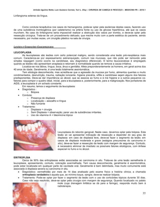 Arlindo Ugulino Netto; Luiz Gustavo Correia; Yuri L. Eloy – CIRURGIA DE CABE•A E PESCO•O – MEDICINA P6 – 2010.1
35
Linfangioma extenso da l„ngua.
Como conduta terapˆutica nos casos do hemangioma, pode-se optar pela esclerose destes vasos, fazendo uso
de uma subst…ncia trombogˆnica (por cateterismo) na art€ria fonte ou uso de glicose hipert‹nica, at€ que os vasos
murchem. No caso do linfangioma seria imposs„vel realizar a obstru•‚o dos vasos por trombo, e deve-se optar pela
ressec•‚o cirŠrgica. Trata-se de um procedimento delicado, que meche muito com a parte est€tica do paciente, sendo
necess‡rio, por muitas vezes, um cirurgi‚o pl‡stico na sala de cirurgia.
LES†ES E CONDI•†ES CANCERIZ‡VEIS
LEUCOPLASIA
As leucoplasias s‚o lesŒes com certo potencial maligno, sendo considerada uma les‚o pr€-neopl‡sica mais
comum. Caracteriza-se por espessamento esbranqui•ado, comum nas mucosas, que n‚o pode ser removido pela
simples raspagem (como ocorre na candid„ase, seu diagnƒstico diferencial). O termo leucoceratose € empregado
quando as lesŒes n‚o apresentam anaplasia e retornam † normalidade quando se remove a causa irritativa.
Localiza-se nos l‡bios, l„ngua, boca, …nus e genit‡lia. Afeta preponderantemente os homens, em geral acima dos
40 anos de idade. Geralmente, € uma les‚o totalmente assintom‡tica.
Tem etiologia desconhecida, mas acredita-se que a agress‚o da mucosa por fumo, alimentos quentes e muito
condimentados, desnutri•‚o, trauma, radia•‚o ionizante, higiene prec‡ria, s„filis e candid„ase sejam alguns dos fatores
predisponentes. Deve-se dar import…ncia ao ‡lcool, que se associa ao fumo e † m‡ higiene e a outros pequenos co-
fatores para compor o quadro ideal, inicial, para a leucoplasia e, posteriormente, para a maligniza•‚o. Nos portadores de
AIDS, a leucoplasia € um achado constante.
Em resumo, temos o seguimento da leucoplasia:
 Diagnƒstico :
o Biƒpsia
 Conduta:
o Presen•a de displasia
o Localiza•‚o – assoalho e l„ngua
o N‚o fumante
 Tratamento:
o Displasia = cirurgia
o Sem Displasia = observa•‚o; parar uso de subst…ncias irritantes.
o Uso de vitamina A + bleomicina tƒpica
Leucoplasia do rebordo gengival. Neste caso, devemos optar pela biƒpsia. Esta
les‚o sƒ vai apresentar indica•‚o de ressec•‚o a depender do seu grau de
displasia: em caso de displasia leve, deve-se fazer o segmento da les‚o; em
casos de displasia moderada e grave (est‡gios precursores do carcinoma in
situ), deve-se fazer a ressec•‚o da les‚o com margem de seguran•a. Contudo,
€ necess‡rio eliminar de imediato os poss„veis fatores etiolƒgicos, com ˆnfase
especial no fumo e no ‡lcool.
ERITROPLSIA
Cerca de 90% das eritroplasias est‚o associadas ao carcinoma in situ. Trata-se de uma les‚o semelhante †
leucoplasia, apresentando, contudo, colora•‚o avermelhada. Tem causa desconhecida, geralmente € assintom‡tica,
pode estar localizada em qualquer parte da cavidade oral. Geralmente € bem delimitada, mas muito comumente est‡
associada † displasia severa ou carcinoma in situ.
 Diagnƒstico: vermelhid‚o por mais de 14 dias analisado pelo exame f„sico e histƒria cl„nica; a chamada
eritroplasia verdadeira € aquela que, ao m„nimo toque, sangra; deve-se realizar biƒpsia.
 Tratamento: Pode-se optar por fazer o segmento da les‚o com o uso de corticƒides tƒpicos durante 30 dias.
Caso n‚o seja resolvido, deve-se optar pela cirurgia com margem de seguran•a. Quando localizado no palato
mole (cuja drenagem linf‡tica se d‡ para a faringe), responde muito bem †
radioterapia.
 