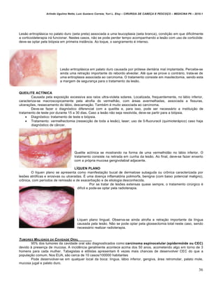 Arlindo Ugulino Netto; Luiz Gustavo Correia; Yuri L. Eloy – CIRURGIA DE CABE•A E PESCO•O – MEDICINA P6 – 2010.1
36
Lesão eritroplásica no palato duro (seta preta) associada a uma leucoplasia (seta branca), condição em que dificilmente
a corticoideterapia irá funcionar. Nestes casos, não se pode perder tempo acompanhando a lesão com uso de corticóide:
deve-se optar pela biópsia em primeira instância. Ao toque, o sangramento é intenso.
Lesão eritroplásica em palato duro causada por prótese dentária mal implantada. Percebe-se
ainda uma retração importante do rebordo alveolar. Até que se prove o contrário, trata-se de
uma eritroplasia associada ao carcinoma. O tratamento consiste em maxilectomia, sendo esta
a margem de segurança para o tratamento da lesão.
QUEILITE ACTÍNICA
Causada pela exposição excessiva aos raios ultra-violeta solares. Localizada, frequentemente, no lábio inferior,
caracteriza-se macroscopicamente pela atrofia do vermelhão, com áreas avermelhadas, associada a fissuras,
ulcerações, ressecamento do lábio, descamação. Também é muito associada ao carcinoma.
Deve-se fazer o diagnóstico diferencial com a queilite e, para isso, pode ser necessário a instituição de
tratamento de teste por durante 15 a 30 dias. Caso a lesão não seja resolvida, deve-se partir para a biópsia.
 Diagnóstico: tratamento de teste e biópsia.
 Tratamento: vermelhectomia (ressecção de toda a lesão); laser; uso de 5-fluoruracil (quimioterápico) caso haja
diagnóstico de câncer.
Quelite actínica se mostrando na forma de uma vermelhidão no lábio inferior. O
tratamento consiste na retirada em cunha da lesão. Ao final, deve-se fazer enxerto
com a própria mucosa gengivolabial adjacente.
LÍQUEN PLANO
O líquen plano se apresenta como manifestação bucal de dermatose subaguda ou crônica caracterizada por
lesões atróficas e erosivas ou ulceradas. É uma doença inflamatória polimorfa, benigna (com baixo potencial maligno),
crônica, com períodos de remissão e de exacerbação e de etiologia desconhecida.
Por se tratar de lesões extensas quase sempre, o tratamento cirúrgico é
difícil e pode-se optar pela radioterapia.
Líquen plano lingual. Observa-se ainda atrofia e retração importante da língua
causada pela lesão. Não se pode optar pela glossectomia total neste caso, sendo
necessário realizar radioterapia.
TUMORES MALIGNOS DA CAVIDADE ORAL
95% dos tumores da cavidade oral são diagnosticados como carcinoma espinocelular (epidermóide ou CEC)
devido à presença de mucosa. A incidência geralmente acontece acima dos 50 anos, acometendo algo em torno de 3
homens para cada mulher. Tabagistas e etilistas apresentam 6 vezes mais chances de desenvolver CEC do que a
população comum. Nos EUA, são cerca de 10 casos/100000 habitantes
Pode desenvolver-se em qualquer local da boca: língua, lábio inferior, gengiva, área retromolar, palato mole,
mucosa jugal e palato duro.
 