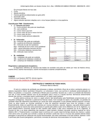 Arlindo Ugulino Netto; Luiz Gustavo Correia; Yuri L. Eloy – CIRURGIA DE CABE•A E PESCO•O – MEDICINA P6 – 2010.1
37
Os principais fatores de risco s‚o:
 Fumo
 Bebida alcoƒlica
 Fatores gen€ticos (relacionados ao gene p53)
 Exposi•‚o solar
 Traumas cr‹nicos
 Alguns estudos apontam rela•Œes com o v„rus herpes (labial) e o v„rus papiloma
Classifica€•o TNM – Estadiamento.
 T – tamanho do tumor
Tx – tumor prim‡rio n‚o pode ser classificado
T0 – sem evidˆncia
T1 – tumor menor que 2cm
T2 – tumor maior de 2cm e menor de 4cm
T3 – tumor maior de 4cm
T4 – tumor invade estrutura adjacente
 N – linfonodos
Nx – linfonodo n‚o pode ser avalizado
N0 – ausˆncia de linfonodo metast‡tico
N1 – linfonodo de at€ 3cm ipsilateral
N2a – linfonodo de 3cm a 6cm Šnico ipsilateral
N2b – v‡rios linfonodos menores de 6cm
N2c – linfonodos bilaterais menores 6cm
N3 – linfonodo maior de 6cm
 M – metƒstase
Mx – met‡stase n‚o pode ser avaliada
M0 – ausˆncia de met‡stase † dist…ncia
M1 – presen•a de met‡stase † dist…ncia
Diagn„stico e planejamento terap…utico.
O diagnƒstico definitivo da natureza das lesŒes da cavidade oral pode ser obtido por meio da histƒria cl„nica,
exame cl„nico, exame macroscƒpico, exame microscƒpico e exames complementares.
FAMENE
CORREIA, Luiz Gustavo; NETTO, Arlindo Ugulino.
CIRURGIA DE CABEÇA E PESCOÇO
OBSTRU†‡O E TUMORES DE FOSSA NASAL
(Professor Marcos Marchi)
O nariz € o sistema de ventila•‚o que atravessa a cabe•a, permitindo o fluxo de ar entre o ambiente externo e o
sistema respiratƒrio inferior (pulmŒes). Enquanto o ar atravessa o nariz, sua qu„mica € analisada (potencializa•‚o do
olfato e do paladar), e € aquecido, umidificado e filtrado para os pulmŒes. Quando sai, o calor e a umidade s‚o liberados
com ele. O nariz tamb€m oferece uma via de drenagem para o muco e o l„quido lacrimal. Abrindo-se anteriormente
atrav€s das narinas, a cavidade nasal € subdividida por um septo nasal mediano.
A parte externa protrusa do nariz e o septo anterior s‚o beneficiados pela flexibilidade proporcionada por um
esqueleto cartilaginoso, reduzindo o potencial de fraturas nasais. Com exce•‚o do septo e do assoalho, as paredes da
cavidade nasal s‚o altamente pneum‡ticas por causa dos seios paranasais e suas paredes laterais possuem conchas.
Tanto os seios quanto as conchas aumentam a ‡rea de superf„cie secretora para troca de umidade e calor.
Essencialmente, todas as superf„cies s‚o cobertas por mucosa secretora, vascular, espessa, cuja parte …ntero-superior
(incluindo aquela da maioria dos seios paranasais) € suprida pela art€ria e pelo nervo oft‡lmicos (V1 do N. trigˆmeo), e a
parte pƒstero-inferior (incluindo aquela do seio maxilar) pela art€ria e pelo nervo maxilares (V2 do N. trigˆmeo). A
mucosa do teto e as ‡reas adjacentes das paredes e septo tamb€m recebem inerva•‚o sensitiva especial do nervo
olfatƒrio (NC I). Posteriormente, a cavidade nasal € cont„nua com a parte nasal da faringe atrav€s dos cƒanos; o palato
mole serve como um port‚o que controla o acesso de entrada e sa„da das vias e a mucosa das paredes laterais dessa
passagem € percorrido por aberturas dos ductos lacrimonasais, dos seios paranasais e da tuba auditiva. Apenas o osso
€ perfurado pelo forame pterigolatino, permitindo a entrada de estruturas neurovasculares na mucosa nasal.
 