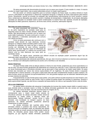 Arlindo Ugulino Netto; Luiz Gustavo Correia; Yuri L. Eloy – CIRURGIA DE CABE•A E PESCO•O – MEDICINA P6 – 2010.1
38
Os seios paranasais são denominados de acordo com os ossos que ocupam. O seio maxilar é o maior. A maioria
se abre no meato nasal médio, mas os seios esfenoidais entram no meato nasal superior.
Por não existir um sintoma específico para os tumores malignos de fossa nasal, na prática rotineira é muito
comum a dificuldade de diagnosticar e diferenciar neoplasias benignas e malignas de fossa nasal apenas pela história
clínica. Obviamente, quando se procede da avaliação das características macroscópicas do tumor durante o exame
físico, evidenciam-se alterações que podem suscitar a hipótese de benignidade e malignidade. As principais alterações
causadas por afecções na cavidade nasal a serem evidenciadas no exame físico são: epistaxe; sinusite de repetição;
alterações do olfato (parosmia, hiposmia e, de forma mais crônica, anosmia); adenopatia regional.
ANATOMIA DOS SEIOS PARANASAIS
Os seios paranasais são extensões, cheias de
ar, da parte respiratória da cavidade nasal para os
seguintes ossos do crânio: frontal, etmóide, esfenóide e
maxila. São denominados de acordo com os ossos nos
quais estão localizados. Os seios continuam a invadir o
osso adjacente, e extensões acentuadas são comuns
nos crânios de idosos.
Como os seios paranasais são contínuos com a
cavidade nasal através de suas aberturas, tumores
benignos ou malignos desta cavidade podem cursar com
infecções de repetição dos seios da face e edema de
mucosa por obstrução de seus orifícios, causando
sinusites e dor local. Algumas vezes há inflamação de
vários seios (pansinusite), e o edema da mucosa pode
obstruir uma ou mais aberturas nos seios para as
cavidades nasais.
Portanto, em alguns casos, pacientes que referem sinusite de repetição podem apresentar algum tipo de
obstrução nasal, que pode ser, inclusive, por tumores.
Os seios paranasais são estruturas assimétricas, daí que, não é incomum observar os mesmos seios paranasais
de um indivíduo com alterações anatômicas de acordo com a hemiface a ser estudada.
SEIOS FRONTAIS
Os seios frontais estão entre as tábuas externa e interna do osso frontal, posteriores aos arcos superciliares e à
raiz do nariz. Os seios frontais geralmente são detectáveis em crianças por volta dos 7 anos. Cada seio drena através de
um ducto frontonasal para o infundíbulo etmoidal, que se abre para o hiato semilunar do meato nasal médio. Os seios
frontais são inervados por ramos dos nervos supra-orbitais (V1 do trigêmeo). Os seios frontais direito e esquerdo
raramente têm o mesmo tamanho, e em geral o septo entre eles não está completamente situado no plano mediano. Os
seios frontais variam em tamanho de aproximadamente 5 mm até grandes espaços que se estendem lateralmente para
as asas maiores do esfenóide.
Frequentemente um seio frontal possui duas partes: uma parte vertical na parte escamosa do osso frontal e uma
parte horizontal na parte orbital do osso frontal. Uma ou ambas as partes podem ser grandes ou pequenas. Quando a
parte supra-orbital é grande, seu teto forma o assoalho da fossa anterior do crânio e seu assoalho forma o teto da órbita.
CÉLULAS ETMOIDAIS
As células (seios) etmoidais são pequenas invaginações da mucosa dos meatos nasais médio e superior para o
osso etmóide entre a cavidade nasal e a órbita. As células etmoidais geralmente não são visíveis em radiografias
simples antes de 2 anos de idade, mas são reconhecíveis em imagens de TC.
As células etmoidais anteriores drenam direta ou
indiretamente para o meato nasal médio através do
infundíbulo etmoidal. As células etmoidais médias abrem-se
diretamente no meato médio e algumas vezes são
denominadas "células bolhosas", porque forma a bolha
etmoidal, uma tumefação na margem superior do hiato
semilunar. As células etmoidais posteriores abrem-se
diretamente no meato superior.
As células etmoidais são supridas pelos ramos
etmoidais anterior e posterior dos nervos nasociliares. Se
houver obstrução à drenagem nasal, as infecções das células
etmoidais podem se romper através da frágil parede medial da
órbita. As infecções graves dessa fonte podem causar
cegueira, já que algumas células etmoidais posteriores
 