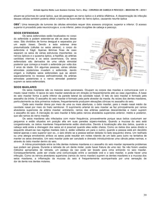Arlindo Ugulino Netto; Luiz Gustavo Correia; Yuri L. Eloy – CIRURGIA DE CABE•A E PESCO•O – MEDICINA P6 – 2010.1
39
situam-se próximas do canal óptico, que dá passagem ao nervo óptico e à artéria oftálmica. A disseminação de infecção
dessas células também poderia afetar a bainha de dura-máter do nervo óptico, causando neurite óptica
OBS
1
: Uma ressecção de tumores de células etmoidais requer dois acessos cirúrgicos: superior e inferior. O acesso
superior é procedido pela neurocirurgia e, a via inferior, pelos cirurgiões de cabeça e pescoço.
SEIOS ESFENOIDAIS
Os seios esfenoidais estão localizados no corpo
do esfenóide e podem estender-se até as asas desse
osso. São divididos de forma desigual e separados por
um septo ósseo. Devido a esta extensa área
pneumatizada (células ou seios aéreos), o corpo do
esfenóide é frágil. Apenas lâminas finas de osso
separam os seios de várias estruturas importantes: os
nervos ópticos e o quiasma óptico, a hipófise, as artérias
carótidas internas e os seios cavernosos. Os seios
esfenoidais são derivados de uma célula etmoidal
posterior que começa a invadir o esfenóide por volta dos
2 anos de idade. Em algumas pessoas, várias células
etmoidais posteriores invadem o esfenóide, dando
origem a múltiplos seios esfenoidais que se abrem
separadamente no recesso esfinoetmoidal. As artérias
etmoidais posteriores e o nervo etmoidal posterior
suprem os seios esfenoidais.
SEIOS MAXILARES
Os seios maxilares são os maiores seios paranasais. Ocupam os corpos das maxilas e comunica-se com o
meato nasal médio. O ápice do seio maxilar estende-se em direção (e freqüentemente até) ao osso zigomático. A base
do seio maxilar forma a parte inferior da parede lateral da cavidade nasal. O teto do seio maxilar é formado pelo
assoalho da órbita. O assoalho do seio maxilar é formado pela parte alveolar da maxila. As raízes dos dentes maxilares,
particularmente os dois primeiros molares, frequentemente produzem elevações cônicas no assoalho do seio.
Cada seio maxilar drena por meio de uma ou mais aberturas, o óstio maxilar, para o meato nasal médio da
cavidade nasal por meio do hiato semilunar. O suprimento arterial do seio maxilar se faz principalmente por ramos
alveolares superiores da artéria maxilar; entretanto, ramos das artérias palatinas descendentes e maior suprem
o assoalho do seio. A inervação do seio maxilar é feita pelos nervos alveolares superiores anterior, médio e posterior,
que são ramos do nervo maxilar.
Os seios maxilares são infectados com maior frequência, provavelmente porque seus óstios costumam ser
pequenos e estão situados em posição alta em suas paredes súpero-mediais. Quando a mucosa do seio está
congestionada, os óstios maxilares frequentemente estão obstruídos. Devido à localização alta dos óstios, quando a
cabeça está ereta a drenagem dos seios só é possível quando eles estão cheios. Como os óstios dos seios direito e
esquerdo situam-se nas regiões mediais (isto é, estão voltados um para o outro), quando a pessoa está em decúbito
lateral apenas o seio superior (por ex., o seio direito se a pessoa estiver deitada no lado esquerdo) drena. Um resfriado
ou uma alergia envolvendo ambos os seios pode resultar em noites rolando de um lado para outro na tentativa de
manter os seios drenados. Um seio maxilar pode ser canulado e drenado introduzindo-se uma cânula pelas narinas, e
através do óstio maxilar dentro do seio.
A íntima proximidade entre os três dentes molares maxilares e o assoalho do seio maxilar representa problemas
que podem ser graves. Durante a retirada de um dente molar, pode haver fratura de uma raiz. Se não forem usados
métodos apropriados de retirada, um pedaço da raiz pode ser levado para cima entrando no seio maxilar.
Consequentemente, pode ser criada uma comunicação entre a cavidade oral e o seio maxilar, e pode haver uma
infecção. Como os nervos alveolares superiores (ramos do nervo maxilar) suprem os dentes maxilares e a mucosa dos
seios maxilares, a inflamação da mucosa do seio é frequentemente acompanhada por uma sensação de
dor de dente nos dentes molares.
 