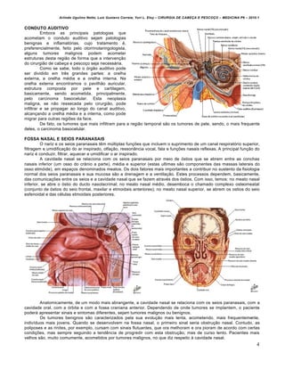 Arlindo Ugulino Netto; Luiz Gustavo Correia; Yuri L. Eloy – CIRURGIA DE CABE•A E PESCO•O – MEDICINA P6 – 2010.1
4
CONDUTO AUDITIVO
Embora as principais patologias que
acometam o conduto auditivo sejam patologias
benignas e inflamatórias, cujo tratamento é,
preferencialmente, feito pelo otorrinolaringologista,
alguns tumores malignos podem acometer
estruturas desta região de forma que a intervenção
do cirurgião de cabeça e pescoço seja necessária.
Como se sabe, todo o órgão auditivo pode
ser dividido em três grandes partes: a orelha
externa, a orelha média e a orelha interna. Na
orelha externa encontramos o pavilhão auricular,
estrutura composta por pele e cartilagem,
basicamente, sendo acometida, principalmente,
pelo carcinoma basocelular. Esta neoplasia
maligna, se não ressecada pelo cirurgião, pode
infiltrar e se propagar ao longo do canal auditivo,
alcançando a orelha média e a interna, como pode
migrar para outras regiões da face.
De fato, os tumores que mais infiltram para a região temporal são os tumores de pele, sendo, o mais frequente
deles, o carcinoma basocelular.
FOSSA NASAL E SEIOS PARANASAIS
O nariz e os seios paranasais têm múltiplas funções que incluem o suprimento de um canal respiratório superior,
filtragem e umidificação do ar inspirado, olfação, ressonância vocal, fala e funções nasais reflexas. A principal função do
nariz é conduzir, filtrar, aquecer e umidificar o ar inspirado.
A cavidade nasal se relaciona com os seios paranasais por meio de óstios que se abrem entre as conchas
nasais inferior (um osso do crânio a parte), média e superior (estas ultimas são componentes das massas laterais do
osso etmóide), em espaços denominados meatos. Os dois fatores mais importantes a contribuir no sustento da fisiologia
normal dos seios paranasais e sua mucosa são a drenagem e a ventilação. Estes processos dependem, basicamente,
das comunicações entre os seios e a cavidade nasal que se fazem através dos óstios. Com isso, temos: no meato nasal
inferior, se abre o óstio do ducto nasolacrimal; no meato nasal médio, desemboca o chamado complexo osteomeatal
(conjunto de óstios do seio frontal, maxilar e etmoidais anteriores); no meato nasal superior, se abrem os ostios do seio
esfenoidal e das células etmoidais posteriores.
Anatomicamente, de um modo mais abrangente, a cavidade nasal se relaciona com os seios paranasais, com a
cavidade oral, com a órbita e com a fossa craniana anterior. Dependendo de onde tumores se implantem, o paciente
poderá apresentar sinais e sintomas diferentes, sejam tumores malignos ou benignos.
Os tumores benignos são caracterizados pela sua evolução mais lenta, acometendo, mais frequentemente,
indivíduos mais jovens. Quando se desenvolvem na fossa nasal, o primeiro sinal seria obstrução nasal. Contudo, as
poliposes e as rinites, por exemplo, cursam com sinais flutuantes, que ora melhoram e ora pioram de acordo com certas
condições, mas sempre seguindo a tendência de progredir com esta obstrução, mas de curso lento. Pacientes mais
velhos são, muito comumente, acometidos por tumores malignos, no que diz respeito à cavidade nasal.
 