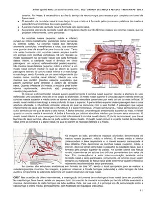 Arlindo Ugulino Netto; Luiz Gustavo Correia; Yuri L. Eloy – CIRURGIA DE CABE•A E PESCO•O – MEDICINA P6 – 2010.1
41
anterior. Por vezes, € necess‡rio o aux„lio do servi•o de neurocirurgia para ressecar por completa um tumor de
fossa nasal.
 O assoalho da cavidade nasal € mais largo do que o teto e € formado pelos processos palatinos da maxila e
pelas l…minas horizontais dos ossos palatinos.
 A parede medial da cavidade nasal € formada pelo septo nasal.
 As paredes laterais da cavidade nasal s‚o irregulares devido †s trˆs l…minas ƒsseas, as conchas nasais, que se
projetam inferiormente, como persianas
As conchas nasais (superior, m€dia e inferior)
curvam-se „nfero-medialmente, pendendo como persianas
ou cortinas curtas. As conchas nasais s‚o estruturas
altamente convolutas, semelhantes a rolos, que oferecem
uma grande ‡rea de superf„cie para troca de calor. Tanto
nos seres humanos com conchas nasais simples quanto
em animais com conchas complexas, h‡ um recesso ou
meato (passagem na cavidade nasal) sob cada forma•‚o
ƒssea. Assim, a cavidade nasal € dividida em cinco
passagens: um recesso esfenoetmoidal pƒstero-superior,
trˆs meatos nasais laterais (superior, m€dio e inferior) e um
meato nasal comum medial no qual se abrem as quatro
passagens laterais. A concha nasal inferior € a mais longa
e mais larga, sendo formada por um osso independente (do
mesmo nome, concha nasal inferior) coberto por uma
mucosa que cont€m grandes espa•os vasculares que
podem aumentar para controlar o calibre da cavidade
nasal. Quando infectada ou irritada, a mucosa pode sofrer
edema rapidamente, obstruindo a(s) passagem(ns)
nasal(is) daquele lado.
O recesso esfenoetmoidal, situado supero-posteriormente † concha nasal superior, recebe a abertura do seio
esfenoidal, uma cavidade cheia de ar no corpo do esfenƒide. O meato nasal superior € uma passagem estreita entre as
conchas nasais superior e m€dia onde se abrem as c€lulas etmoidais posteriores por meio de um ou mais orif„cios. O
meato nasal médio € mais longo e mais profundo do que o superior. A parte …ntero-superior dessa passagem leva a uma
abertura afunilada, o infund„bulo etmoidal, atrav€s do qual se comunica com o seio frontal. A passagem que segue
inferiormente de cada seio frontal at€ o infund„bulo € o ducto frontonasal. O hiato semilunar (L., hiatus semilunaris) € um
sulco semicircular no qual se abre o seio frontal. A bolha etmoidal, uma eleva•‚o arredondada superior ao hiato, € vis„vel
quando a concha m€dia € removida. A bolha € formada por c€lulas etmoidais m€dias que formam seios etmoidais. O
meato nasal inferior € uma passagem horizontal „nfero-lateral † concha nasal inferior. O ducto lacrimonasal, que drena
l‡grimas do saco lacrimal, abre-se na parte anterior desse meato. O meato nasal comum € a parte medial da cavidade
nasal entre as conchas e o septo nasal, no qual se abrem os recessos laterais e o meato.
Na imagem ao lado, percebe-se espa•os afunilados denominados de
meatos nasais (superior, m€dio e inferior). O meato m€dio e inferior
correspondem † ‡rea respiratƒria e, o meato superior corresponde †
‡rea olfatƒria. Para denominar as conchas nasais (superior, m€dia e
inferior), deve-se tomar como base o assoalho da cavidade nasal, que €
formado pela por•‚o superior do palato. Na parede lateral das fossas
nasais, observam-se as sa„das dos orif„cios provenientes dos seios da
face. Em consequˆncia a esta intercomunica•‚o existente entre
cavidade nasal e seios paranasais, comumente, os tumores (quer sejam
benignos ou malignos) de fossa nasal pode determinar quadro infeccioso
recorrente (recidivante) dos seios paranasais.
As coanas s‚o estruturas anat‹micas em formato de dois “O”, sendo o local apropriado para se realizar a
videolaringoscopia invertida. Na imagem, € poss„vel observar a tonsila far„ngea (adenƒide) e ƒstio far„ngeo da tuba
auditiva. A hipertrofia da adenƒide determina um quadro obstrutivo da fossa nasal.
OBS
2
: Nas ocasiŒes de otites intermitentes, a investiga•‚o de tumores de rinofaringe e fossa nasal deve ser procedida.
Na nasofaringe, face dorsal, existe um pequeno ƒstio circunscrito de maneira incompleta por tecido linfƒide associado a
mucosa, denominado de ƒstio far„ngeo da tuba auditiva. Este, por sua vez, € o principal elo de comunica•‚o entre a
nasofaringe e orelha m€dia, principalmente, com finalidade de regula•‚o pressƒrica.
 