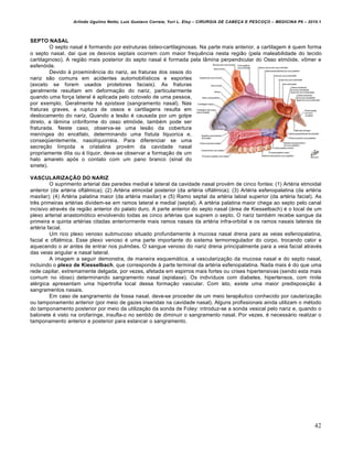 Arlindo Ugulino Netto; Luiz Gustavo Correia; Yuri L. Eloy – CIRURGIA DE CABE•A E PESCO•O – MEDICINA P6 – 2010.1
42
SEPTO NASAL
O septo nasal é formando por estruturas ósteo-cartilaginosas. Na parte mais anterior, a cartilagem é quem forma
o septo nasal, daí que os desvios septais ocorrem com maior frequência nesta região (pela maleabilidade do tecido
cartilaginoso). A região mais posterior do septo nasal é formada pela lâmina perpendicular do Osso etmóide, vômer e
esfenóide.
Devido à proeminência do nariz, as fraturas dos ossos do
nariz são comuns em acidentes automobilísticos e esportes
(exceto se forem usados protetores faciais). As fraturas
geralmente resultam em deformação do nariz, particularmente
quando uma força lateral é aplicada pelo cotovelo de uma pessoa,
por exemplo. Geralmente há epistaxe (sangramento nasal). Nas
fraturas graves, a ruptura de ossos e cartilagens resulta em
deslocamento do nariz. Quando a lesão é causada por um golpe
direto, a lâmina cribriforme do osso etmóide, também pode ser
fraturada. Neste caso, observa-se uma lesão da cobertura
meníngea do encéfalo, determinando uma fístula líquorica e,
conseqüentemente, nasolíquorréia. Para diferenciar se uma
secreção límpida e cristalina provém da cavidade nasal
propriamente dita ou é líquor, deve-se observar a formação de um
halo amarelo após o contato com um pano branco (sinal do
sinete).
VASCULARIZAÇÃO DO NARIZ
O suprimento arterial das paredes medial e lateral da cavidade nasal provém de cinco fontes: (1) Artéria etmoidal
anterior (da artéria oftálmica); (2) Artéria etmoidal posterior (da artéria oftálmica); (3) Artéria esfenopalatina (da artéria
maxilar); (4) Artéria palatina maior (da artéria maxilar) e (5) Ramo septal da artéria labial superior (da artéria facial). As
três primeiras artérias dividem-se em ramos lateral e medial (septal). A artéria palatina maior chega ao septo pelo canal
incisivo através da região anterior do palato duro. A parte anterior do septo nasal (área de Kiesselbach) é o local de um
plexo arterial anastomótico envolvendo todas as cinco artérias que suprem o septo. O nariz também recebe sangue da
primeira e quinta artérias citadas anteriormente mais ramos nasais da artéria infra-orbital e os ramos nasais laterais da
artéria facial.
Um rico plexo venoso submucoso situado profundamente à mucosa nasal drena para as veias esfenopalatina,
facial e oftálmica. Esse plexo venoso é uma parte importante do sistema termorregulador do corpo, trocando calor e
aquecendo o ar antes de entrar nos pulmões. O sangue venoso do nariz drena principalmente para a veia facial através
das veias angular e nasal lateral.
A imagem a seguir demonstra, de maneira esquemática, a vascularização da mucosa nasal e do septo nasal,
incluindo o plexo de Kiesselbach, que corresponde à parte terminal da artéria esfenopalatina. Nada mais é do que uma
rede capilar, extremamente delgada, por vezes, afetada em espirros mais fortes ou crises hipertensivas (sendo esta mais
comum no idoso) determinando sangramento nasal (epistaxe). Os indivíduos com diabetes, hipertensos, com rinite
alérgica apresentam uma hipertrofia local dessa formação vascular. Com isto, existe uma maior predisposição à
sangramentos nasais.
Em caso de sangramento de fossa nasal, deve-se proceder de um meio terapêutico conhecido por cauterização
ou tamponamento anterior (por meio de gazes inseridas na cavidade nasal). Alguns profissionais ainda utilizam o método
do tamponamento posterior por meio da utilização da sonda de Foley: introduz-se a sonda vesical pelo nariz e, quando o
balonete é visto na orofaringe, insufla-o no sentido de diminuir o sangramento nasal. Por vezes, é necessário realizar o
tamponamento anterior e posterior para estancar o sangramento.
 