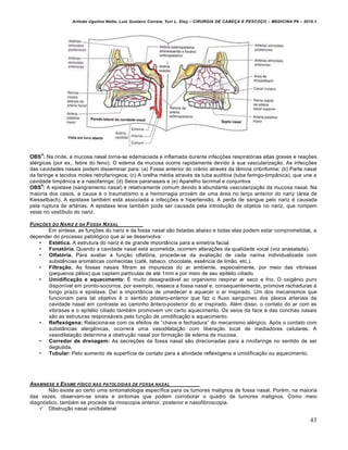 Arlindo Ugulino Netto; Luiz Gustavo Correia; Yuri L. Eloy – CIRURGIA DE CABE•A E PESCO•O – MEDICINA P6 – 2010.1
43
OBS
3
: Na rinite, a mucosa nasal torna-se edemaciada e inflamada durante infec•Œes respiratƒrias altas graves e rea•Œes
al€rgicas (por ex., febre do feno). O edema da mucosa ocorre rapidamente devido † sua vasculariza•‚o. As infec•Œes
das cavidades nasais podem disseminar para: (a) Fossa anterior do cr…nio atrav€s da l…mina cribriforme; (b) Parte nasal
da faringe e tecidos moles retrofar„ngeos; (c) A orelha m€dia atrav€s da tuba auditiva (tuba faringo-timp…nica), que une a
cavidade timp…nica e a nasofaringe; (d) Seios paranasais e (e) Aparelho lacrimal e conjuntiva
OBS
4
: A epistaxe (sangramento nasal) € relativamente comum devido † abundante vasculariza•‚o da mucosa nasal. Na
maioria dos casos, a causa € o traumatismo e a hemorragia prov€m de uma ‡rea no ter•o anterior do nariz (‡rea de
Kiesselbach). A epistaxe tamb€m est‡ associada a infec•Œes e hipertens‚o. A perda de sangue pelo nariz € causada
pela ruptura de art€rias. A epistaxe leve tamb€m pode ser causada pela introdu•‚o de objetos no nariz, que rompem
veias no vest„bulo do nariz.
FUN•†ES DO NARIZ E DA FOSSA NASAL
Em s„ntese, as fun•Œes do nariz e da fossa nasal s‚o listadas abaixo e todas elas podem estar comprometidas, a
depender do processo patolƒgico que a„ se desenvolva:
• Estética. A estrutura do nariz € de grande import…ncia para a simetria facial.
• Fonatória. Quando a cavidade nasal est‡ acometida, ocorrem altera•Œes da qualidade vocal (voz anasalada).
• Olfatória. Para avaliar a fun•‚o olfatƒria, procede-se da avalia•‚o de cada narina individualizada com
subst…ncias arom‡ticas conhecidas (caf€, tabaco, chocolate, essˆncia de lim‚o, etc.).
• Filtração. As fossas nasais filtram as impurezas do ar ambiente, especialmente, por meio das vibrissas
(pequenos pˆlos) que captam part„culas de at€ 1mm e por meio de seu epit€lio ciliado.
• Umidificação e aquecimento: • muito desagrad‡vel ao organismo respirar ar seco e frio. O oxigˆnio puro
dispon„vel em pronto-socorros, por exemplo, resseca a fossa nasal e, consequentemente, promove rachaduras †
longo prazo e epistaxe. Da„ a import…ncia de umedecer e aquecer o ar inspirado. Um dos mecanismos que
funcionam para tal objetivo € o sentido pƒstero-anterior que faz o fluxo sangu„neo dos plexos arteriais da
cavidade nasal em contraste ao caminho …ntero-posterior do ar inspirado. Al€m disso, o contato do ar com as
vibrissas e o epit€lio ciliado tamb€m promovem um certo aquecimento. Os seios da face e das conchas nasais
s‚o as estruturas respons‡veis pela fun•‚o de umidifica•‚o e aquecimento.
• Reflexógena: Relaciona-se com os efeitos de “chave e fechadura” do mecanismo al€rgico. Apƒs o contato com
subst…ncias alergˆnicas, ocorrer‡ uma vasodilata•‚o com libera•‚o local de mediadores celulares. A
vasodilata•‚o determina a obstru•‚o nasal por forma•‚o de edema de mucosa.
• Corredor de drenagem: As secre•Œes da fossa nasal s‚o direcionadas para a rinofaringe no sentido de ser
deglutida.
• Tubular: Pelo aumento de superf„cie de contato para a atividade reflexƒgena e umidifica•‚o ou aquecimento.
ANAMNESE E EXAME F…SICO NAS PATOLOGIAS DE FOSSA NASAL
N‚o existe ao certo uma sintomatologia espec„fica para os tumores malignos de fossa nasal. Por€m, na maioria
das vezes, observam-se sinais e sintomas que podem corroborar o quadro de tumores malignos. Como meio
diagnƒstico, tamb€m se procede da rinoscopia anterior, posterior e nasofibroscopia.
 Obstru•‚o nasal uni/bilateral
 