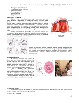 Arlindo Ugulino Netto; Luiz Gustavo Correia; Yuri L. Eloy – CIRURGIA DE CABE•A E PESCO•O – MEDICINA P6 – 2010.1
45
• Tomografia computadorizada
• Resson…ncia nuclear magn€tica
• Rinoscopia anterior
• Rinoscopia posterior
• Nasofibroscopia
• Citograma nasal
RINOSCOPIA ANTERIOR
Durante o exame f„sico, faz-se a abordagem da cavidade nasal pelo
exame especular, denominado de rinoscopia anterior. Por meio deste,
identificam-se as estruturas contidas nas fossas nasais, em especial, as
conchas nasais e o septo nasal. Durante a rinoscopia anterior, € poss„vel
perceber se existe ou n‚o algum agente que obstrua a passagem de ar pela
fossa nasal. A descri•‚o da rinoscopia anterior no prontu‡rio m€dico deve
seguir as caracter„sticas da superf„cie das conchas nasais, a exemplificar,
“hiperemia de concha nasal m€dia” ou “les‚o vegetante em concha nasal
inferior”.
Existem caracter„sticas observadas pela rinoscopia anterior que
mimetiza um tipo de patologia. Ou seja, quando se observa palidez de
cornetos, corrimento mucoso e mucosa esbranqui•ada, quase na totalidade,
corresponde aos achados da rinite al€rgica.
Durante a rinoscopia anterior, podemos realizar algumas manobras para
observar toda a cavidade nasal: com a cabe•a em posi•‚o anat‹mica (reta,
com o nariz horizontalizado), podemos observar corneto m€dio e inferior;
hiperestendendo o pesco•o, podemos observar mais facilmente o teto da
cavidade nasal.
NASOFIBROSCOPIA
A rinoscopia posterior com espelho de
Garcia era um m€todo bastante utilizado nas
d€cadas passadas, mas que apresentava alguns
inconvenientes, como a promo•‚o de alguns
reflexos nauseosos. Al€m disso, o exame era
muito limitado, e a visualiza•‚o das imagens
bastante prejudicada pela posi•‚o do espelho.
Com o advento da endoscopia,
desenvolveu-se a nasofibroscopia, exame
realizado com fibra ƒptica em tubo flex„vel com
fonte de luz prƒpria, que permite a visualiza•‚o e
filmagem de estruturas desde as fossas nasais at€
a laringe, permitindo, inclusive, o exame f„sico de
estruturas lar„ngeas mesmo durante a fona•‚o.
CITOGRAMA NASAL
Por meio de um swab, observam-se as contagens de c€lulas e piƒcitos. Em pacientes com rinite, observar„amos
predomin…ncia de eosinƒfilos (de colora•‚o azulada).
RADIOGRAFIA SIMPLES
 