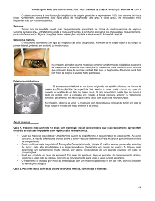 Arlindo Ugulino Netto; Luiz Gustavo Correia; Yuri L. Eloy – CIRURGIA DE CABE•A E PESCO•O – MEDICINA P6 – 2010.1
49
O adenocarcinoma € uma forma•‚o neopl‡sica de origem glandular e representam 10% dos tumores de fossa
nasal. Apresentam, basicamente dois tipos graus de malignidade (alto grau e baixo grau). As met‡stases mais
frequentes s‚o por via hematogˆnica.
Sarcoma.
Tumor raro da cavidade nasal, mais frequentemente encontrado na forma de condrossarcoma de septo e
sarcoma de baixo grau. O tratamento ainda € muito controverso. • um tumor agressivo que metastatiza, frequentemente,
para pulmŒes e ossos. Alguns cirurgiŒes fazem ressec•‚o completa e esvaziamento linfonodal cervical.
Melanoma maligno.
O melanoma representa um tipo de neoplasia de dif„cil diagnostico. Formam-se no septo nasal e ao longo da
parede lateral, podendo ser solit‡rio ou multicˆntrico.
Na imagem, percebe-se uma rinoscopia anterior uma forma•‚o neopl‡sica sugestiva
de melanoma. A anatomia macroscƒpica do melanoma pode confundir com tumores
que possuam ‡rea de necrose central. Da„ que, o diagnƒstico diferencial ser‡ feito
por meio da biƒpsia e an‡lise histo-patolƒgica.
Estesioneuroblastoma.
O estesioneuroblastoma € um tumor originado no epit€lio olfatƒrio, na forma de
massa exof„tica-polipƒide de superf„cie lisa, sendo o tumor mais comum no que diz
respeito † localiza•‚o no teto da fossa nasal. O pior prognƒstico neste tipo de tumor €
dado de acordo com a extens‚o em rela•‚o † fossa craniana anterior. O tratamento
consiste, geralmente, em ressec•‚o cr…nio-facial com aux„lio de neurocirurgi‚o.
Na imagem, observa-se uma TC multislice com reconstru•‚o coronal do tumor em teto de
fossa nasal e invas‚o de fossa anterior e de ƒrbita.
CASOS CL…NICOS
Caso 1. Paciente masculino de 15 anos com obstrução nasal vários meses que esporadicamente apresentam
episódio de epistaxe importante com repercussão hemodinâmica.
• Qual sua hipƒtese diagnƒstica? Angiofibroma juvenil. O angiofibroma é característico do adolescente. Ao longo
dos anos, a reação inflamatória crônica sobre o tumor vascular determina níveis de fibrose que diminuem o risco
de sangramento.
• Como confirmar este diagnƒstico? Tomografia Computadorizada, biƒpsia. O melhor exame para avaliar este tipo
de tumor, pela alta sensibilidade € a angioresson…ncia (demonstra um novelo de vasos). A biƒpsia pode
determinar um sangramento muito intenso, por vezes, necessitando de um aparato cirŠrgico em caso de
complica•Œes.
• Qual sua conduta no caso de epistaxe? Em caso de epistaxe, deve-se proceder do tamponamento …ntero-
posterior e, caso n‚o se resolva, interv€m-se cirurgicamente para clipar o vaso ou leito sangrante.
• O tratamento € cirŠrgico por meio da emboliza•‚o com um material gelatinoso e, em at€ 48h, deve-se proceder
da ressec•‚o cirŠrgica.
Caso 2. Paciente idoso com lesão úlcero-destrutiva intensa, com miíase e necrose.
 