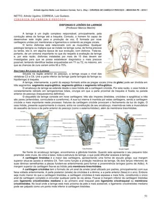 Arlindo Ugulino Netto; Luiz Gustavo Correia; Yuri L. Eloy – CIRURGIA DE CABE•A E PESCO•O – MEDICINA P6 – 2010.1
51
NETTO, Arlindo Ugulino; CORREIA, Luiz Gustavo.
CIRURGIA DE CABEÇA E PESCOÇO
DISFONIAS E LESÕES DA LARINGE
(Professor Marcos Marchi)
A laringe é um órgão complexo responsável, principalmente, pela
condução aérea da faringe até a traquéia. Contudo, o homem foi capaz de
desenvolver este órgão para a produção da voz. É formada por nove
cartilagens unidas por membranas e ligamentos e contendo as pregas vocais.
O termo disfonias está relacionado com as rouquidões. Qualquer
patologia benigna ou maligna que se instale na laringe cursa, de forma precoce
ou tardia, isto é, em alguma época de sua evolução, com disfonia. Trata-se,
portanto, de um sintoma importante no que diz respeito à avaliação da laringe
e, por esta razão, disfonias instaladas por mais de 15 dias devem ser
investigadas para que se possa estabelecer diagnóstico o mais precoce
possível, tentando identificar lesões enquadradas em T1 ou T2, no máximo, em
que as chances de cura variam entre 95 a 70%.
ANATOMIA APLICADA DA LARINGE
Situada na região anterior do pescoço, a laringe ocupa o nível das
vértebras C3 a C6. Une a parte inferior da faringe (parte laríngea da faringe ou
hipofaringe) à traquéia.
A laringe, internamente, a partir do espaço formado entre as pregas vocais (rima da glote) pode ser dividida em
três segmentos: segmento supra-glótico, segmento glótico e segmento infra-glótico.
O arcabouço da laringe se estende desde o osso hióide até a cartilagem cricóide. Por esta razão, o osso hióide é
constantemente retirado em laringectomias totais, cirurgia em que a parte proximal da traquéia é fixada na parede
anterior do pescoço (traqueostomia definitiva).
O esqueleto da laringe consiste em nove cartilagens: três são ímpares (tireóidea, cricóidea e epiglótica) e três
são pares (aritenóidea, corniculada e cuneiforme). A sua luz interna é mantida por estas cartilagens, sendo a cartilagem
cricóide a mais importante neste processo: fraturas da cartilagem cricóide provocam o fechamento da luz do órgão. O
osso hióide, presente superiormente à víscera, entra na constituição de seu arcabouço, inserindo-se nele a musculatura
do assoalho da boca e da parte anterior do pescoço (como o esterno-hióideo), além da membrana tireo-hióidea.
Na frente do arcabouço laríngeo, encontramos a glândula tireóide. Quando esta apresenta o seu pequeno lobo
piramidal, este cruza, de cima a baixo, toda a estrutura da laringe, o que pode dificultar acessos à laringe.
A cartilagem tireóidea é a maior das cartilagens, apresentando uma forma de escudo grego; sua margem
superior situa-se oposta à vértebra C4. Tem como função a proteção mecânica da laringe. Os dois terços inferiores de
suas lâminas semelhantes a placas fundem-se anteriormente para formar a proeminência laríngea (pomo de Adão). A
margem superior da cartilagem fixa-se ao hióide pela membrana tireo-hióidea.
A cartilagem cricóidea tem o formato de um anel de sinete (anel utilizado por padres, principalmente) com sua
faixa voltada anteriormente. A parte posterior (sinete) da cricóidea é a lâmina, e a parte anterior (faixa) é o arco. Embora
seja muito menor do que a cartilagem tireóidea, a cartilagem cricóidea é mais espessa e mais forte, constituindo o único
anel de cartilagem completo à circundar qualquer parte da via aérea. Fixa-se à margem inferior da cartilagem tireóidea
pelo ligamento cricotireóideo mediano e ao primeiro anel traqueal pelo ligamento cricotraqueal ou membrana
cricotireóidea. No local onde a laringe está mais próxima da pele e mais acessível, o ligamento cricotireóideo mediano
pode ser palpado como um ponto mole inferior à cartilagem tireóidea.
 