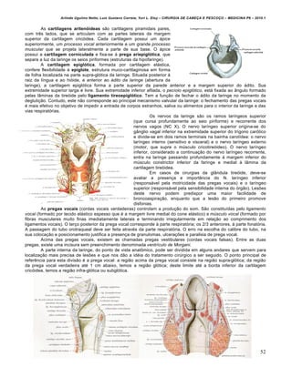 Arlindo Ugulino Netto; Luiz Gustavo Correia; Yuri L. Eloy – CIRURGIA DE CABE•A E PESCO•O – MEDICINA P6 – 2010.1
52
As cartilagens aritenóideas são cartilagens piramidais pares,
com três lados, que se articulam com as partes laterais da margem
superior da cartilagem cricóidea. Cada cartilagem possui um ápice
superiormente, um processo vocal anteriormente e um grande processo
muscular que se projeta lateralmente a parte de sua base. O ápice
possui a cartilagem corniculada e fixa-se à prega ariepiglótica, que
separa a luz da laringe os seios piriformes (estruturas da hipofaringe).
A cartilagem epiglótica, formada por cartilagem elástica,
confere flexibilidade à epiglote, estrutura muco-cartilaginosa em forma
de folha localizada na parte supra-glótica da laringe. Situada posterior à
raiz da língua e ao hióide, e anterior ao ádito da laringe (abertura da
laringe), a cartilagem epiglótica forma a parte superior da parede anterior e a margem superior do ádito. Sua
extremidade superior larga é livre. Sua extremidade inferior afilada, o pecíolo epiglótico, está fixada ao ângulo formado
pelas lâminas da tireóide pelo ligamento tireoepiglótico. Tem a função de fechar o ádito da laringe no momento da
deglutição. Contudo, este não corresponde ao principal mecanismo valvular da laringe: o fechamento das pregas vocais
é mais efetivo no objetivo de impedir a entrada de corpos estranhos, saliva ou alimentos para o interior da laringe e das
vias respiratórias.
Os nervos da laringe são os ramos laríngeos superior
(que cursa profundamente ao seio piriforme) e recorrente dos
nervos vagos (NC X). O nervo laríngeo superior origina-se do
gânglio vagal inferior na extremidade superior do trígono carótico
e divide-se em dois ramos terminais na bainha carotídea: o nervo
laríngeo interno (sensitivo e visceral) e o nervo laríngeo externo
(motor, que supre o músculo cricotireóideo). O nervo laríngeo
inferior, considerado a continuação do nervo laríngeo recorrente,
entra na laringe passando profundamente à margem inferior do
músculo constrictor inferior da faringe e medial à lâmina da
cartilagem tireóidea.
Em casos de cirurgias da glândula tireóide, deve-se
avaliar a presença e importância do N. laríngeo inferior
(responsável pela motricidade das pregas vocais) e o laríngeo
superior (responsável pela sensibilidade interna do órgão). Lesões
deste nervo podem predispor uma maior facilidade de
broncoaspiração, enquanto que a lesão do primeiro promove
disfonias.
As pregas vocais (cordas vocais verdadeiras) controlam a produção do som. São constituídas pelo ligamento
vocal (formado por tecido elástico espesso que é a margem livre medial do cone elástico) e músculo vocal (formado por
fibras musculares muito finas imediatamente laterais e terminando irregularmente em relação ao comprimento dos
ligamentos vocais). O terço posterior da prega vocal corresponde à parte respiratória; os 2/3 anteriores, à parte fonatória.
A passagem do tubo orotraqueal deve ser feita através da parte respiratória. O erro na escolha do calibre do tubo, na
sua colocação e posicionamento justifica a presença de granulomas, ulcerações e paralisia de prega vocal.
Acima das pregas vocais, existem as chamadas pregas vestibulares (cordas vocais falsas). Entre as duas
pregas, existe uma incisura sem preenchimento denominada ventrículo de Morgani.
A parte interna da laringe, do ponto de vista anatômico, pode ser dividida em alguns andares que servem para
localização mais precisa de lesões e que nos dão a idéia do tratamento cirúrgico a ser seguido. O ponto principal de
referência para esta divisão é a prega vocal: a região acima da prega vocal consiste na região supra-glótica; da região
da prega vocal verdadeira até 1 cm abaixo, temos a região glótica; deste limite até a borda inferior da cartilagem
cricóidea, temos a região infra-glótica ou subglótica.
 