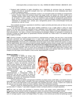 Arlindo Ugulino Netto; Luiz Gustavo Correia; Yuri L. Eloy – CIRURGIA DE CABE•A E PESCO•O – MEDICINA P6 – 2010.1
53
 Qualquer les‚o localizada na regi‚o infra-glƒtica com o diagnƒstico de carcinoma deve ser submetida †
laringectomia total por apresentar evolu•‚o muito ruim, com tendˆncias de enviar met‡stases para baixo:
pulm‚o e mediastino superior.
 A maior parte das lesŒes malignas localizadas na glote ou na supra-glote podem ser tratadas por laringectomias
parciais. Contudo, lesŒes da comissura anterior das pregas vocais, por estarem em „ntimo contato com a
cartilagem tireƒide, podem infiltrar e atingir esta cartilagem (facilmente visualizado pela tomografia), passando
de um estadio T1 para o estadio T4, mas cujo tratamento ainda consiste em laringectomia parcial (fronto-
lateral, em que se tira a parte anterior das pregas vocais e a quilha da cartilagem tireƒidea) complementada por
radioterapia. • necess‡rio frisar, contudo, que a laringectomia parcial € uma contra-indica•‚o formal para
pacientes com mais de 70 anos.
Essa avalia•‚o da laringe e capacidade de identificar a regi‚o acometida pela les‚o pode ser feita por meio da
laringoscopia direta ou indireta.
O que devemos saber ainda sobre alguns detalhes anat‹micos € que a regi‚o glƒtica € pobre em vasos
linf‡ticos. Por esta raz‚o, tumores a„ localizados enviam met‡stases muito tardiamente. A regi‚o supra-glƒtica e infra-
glƒtica, por sua vez, s‚o ricas em vasos linf‡ticos e, portanto, tumores nestas regiŒes cursam com met‡stases cervicais
muito precocemente – por vezes, o primeiro sinal da presen•a de patologias malignas na supra-glote € a presen•a de
linfonodo; j‡ lesŒes da regi‚o glƒtica sƒ apresentar‚o linfonodo acometido se a les‚o evoluir e se estender para as
demais regiŒes da laringe.
OBS
1
: Durante a fona•‚o, as pregas vocais encontram-se, majoritariamente, aduzidas, mas sem ocluir a rima da glote
totalmente, permitindo uma certa passagem de ar. A partir deste momento, duas for•as ser‚o respons‡veis pela
produ•‚o e percep•‚o do som: a força de abertura, produzida pela press‚o sub-glƒtica provida pelo fole pulmonar; e a
força de fechamento, relacionada com a elasticidade natural das pregas vocais e efeito de Bernoulli (quando o ar passa
por uma regi‚o estreita, gera uma for•a de suc•‚o de press‚o negativa que tende a fechar a prega vocal). As oscila•Œes
entre estas for•as caracterizam o fenômeno de onda mucosa da margem livre da prega vocal, caracterizado pelo
fechamento e abertura da prega vocal que sƒ ser‚o vistos por meio da estroboscopia (laringoscopia feita sob uma luz
que oscila em ritmo espec„fico, maior ou menor que as oscila•Œes da fenda vocal). Este exame serve, portanto, para
verificar as altera•Œes m„nimas que acontecem em n„vel da borda da prega vocal. Qualquer les‚o que se localize nas
margens livre das pregas vocais atrapalha a onda mucosa, desencadeando a rouquid‚o.
EXAMES DA LARINGE
Antigamente, o exame da laringe mais
utilizado era a laringoscopia indireta por meio do
espelho de Garcia, um espelho de dentista sem
lente de aumento. Trata-se de um m€todo de vis‚o
indireto, em que uma fonte luminosa externa incide
no espelho e, depois, nas estruturas, permitindo a
vis‚o da parte superior da laringe. Contudo, este
exame apresentava inŠmeros inconvenientes, sendo
o mais importante deles a promo•‚o do reflexo
nauseoso e do v‹mito – dificuldades t€cnicas para a
realiza•‚o do exame.
Atualmente, com o advento do
videolaringoscƒpio, a laringoscopia indireta foi
substitu„da, uma vez que o m€todo de exame da
laringe por v„deo fornece imagens bem mais n„tidas,
ampliadas e que podem ser manipuladas (filmadas,
visualizadas em c…mera lenta, etc.).
O primeiro passo ao realizar a laringoscopia € identificar as pregas vocais: a partir delas, o que estiver acima € a
supra-glote e o que estiver abaixo, infra-glote. Para essa visualiza•‚o, pode-se fazer uso de ƒpticas com angula•‚o de
30’ ou 70’: esta € mais ideal devido † sua conforma•‚o mais angulada para baixo; contudo, o exame com a ƒptica de
30’ pode ser uma boa op•‚o, at€ por ser menos calibrosa, sendo mais confort‡vel ao paciente.
Durante o exame da videolaringoscopia, devemos avaliar a fun•‚o fonatƒria da laringe (solicitando ao paciente
que fale a letra “e” e depois, “i” para elevar a epiglote e revelar a comissura anterior) e a fun•‚o respiratƒria.
OBS
2
: Em caso de lesŒes que acometam a comissura anterior das pregas vocais evidenciados por meio da
laringoscopia, devemos sempre solicitar tomografia para avaliar uma poss„vel invas‚o da cartilagem tireƒide.
OBS
3
: As lesŒes que ultrapassam a prega ariepiglƒtica e alcan•am o seio piriforme (hipofaringe), devido † „ntima rela•‚o
com o N. lar„ngeo superior, cursam com otalgia reflexa. Por vezes, o Šnico sintoma que tumores de hipofaringe causam
 