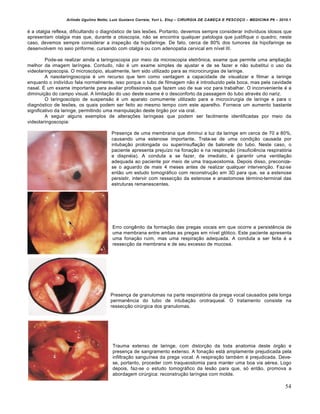 Arlindo Ugulino Netto; Luiz Gustavo Correia; Yuri L. Eloy – CIRURGIA DE CABE•A E PESCO•O – MEDICINA P6 – 2010.1
54
é a otalgia reflexa, dificultando o diagnóstico de tais lesões. Portanto, devemos sempre considerar indivíduos idosos que
apresentam otalgia mas que, durante a otoscopia, não se encontra qualquer patologia que justifique o quadro; neste
caso, devemos sempre considerar a inspeção da hipofaringe. De fato, cerca de 80% dos tumores da hipofaringe se
desenvolvem no seio piriforme, cursando com otalgia ou com adenopatia cervical em nível III.
Pode-se realizar ainda a laringoscopia por meio da microscopia eletrônica, exame que permite uma ampliação
melhor da imagem laríngea. Contudo, não é um exame simples de ajustar e de se fazer e não substitui o uso da
videolaringoscopia. O microscópio, atualmente, tem sido utilizado para as microcirurgias de laringe.
A nasolaringoscopia é um recurso que tem como vantagem a capacidade de visualizar e filmar a laringe
enquanto o indivíduo fala normalmente, isso porque o tubo de filmagem não é introduzido pela boca, mas pela cavidade
nasal. É um exame importante para avaliar profissionais que fazem uso de sua voz para trabalhar. O inconveniente é a
diminuição do campo visual. A limitação do uso deste exame é o desconforto da passagem do tubo através do nariz.
O laringoscópio de suspensão é um aparato comumente utilizado para a microcirurgia de laringe e para o
diagnóstico de lesões, os quais podem ser feito ao mesmo tempo com este aparelho. Fornece um aumento bastante
significativo da laringe, permitindo uma manipulação deste órgão por via oral.
A seguir alguns exemplos de alterações laríngeas que podem ser facilmente identificadas por meio da
videolaringoscopia:
Presença de uma membrana que diminui a luz da laringe em cerca de 70 a 80%,
causando uma estenose importante. Trata-se de uma condição causada por
intubação prolongada ou superinsuflação de balonete do tubo. Neste caso, o
paciente apresenta prejuízo na fonação e na respiração (insuficiência respiratória
e dispnéia). A conduta a se fazer, de imediato, é garantir uma ventilação
adequada ao paciente por meio de uma traqueostomia. Depois disso, preconiza-
se o aguardo de mais 4 meses antes de realizar qualquer intervenção. Faz-se
então um estudo tomográfico com reconstrução em 3D para que, se a estenose
persistir, intervir com ressecção da estenose e anastomose término-terminal das
estruturas remanescentes.
Erro congênito da formação das pregas vocais em que ocorre a persistência de
uma membrana entre ambas as pregas em nível glótico. Este paciente apresenta
uma fonação ruim, mas uma respiração adequada. A conduta a ser feita é a
ressecção da membrana e de seu excesso de mucosa.
Presença de granulomas na parte respiratória da prega vocal causados pela longa
permanência do tubo de intubação orotraqueal. O tratamento consiste na
ressecção cirúrgica dos granulomas.
Trauma extenso de laringe, com distorção da toda anatomia deste órgão e
presença de sangramento extenso. A fonação está amplamente prejudicada pela
infiltração sanguínea da prega vocal. A respiração também é prejudicada. Deve-
se, portanto, proceder com traqueostomia para manter uma boa via aérea. Logo
depois, faz-se o estudo tomográfico da lesão para que, só então, promova a
abordagem cirúrgica: reconstrução laríngea com molde.
 