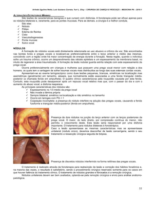 Arlindo Ugulino Netto; Luiz Gustavo Correia; Yuri L. Eloy – CIRURGIA DE CABE•A E PESCO•O – MEDICINA P6 – 2010.1
55
ALTERA•†ES ESTRUTURAIS M…NIMAS
São lesões de características benignas e que cursam com disfonias. A fonoterapia pode ser eficaz apenas para
os nódulos bilaterais e, raramente, para as pontes mucosas. Para as demais, a cirurgia é a melhor conduta.
São elas:
 Nódulo
 Pólipo
 Edema de Reinke
 Cisto
 Vasculodisgenesias
 Ponte mucosa
 Sulco vocal
NÓDULOS
A formação de nódulos vocais está diretamente relacionada ao uso abusivo e crônico da voz. São encontrados
nas bordas livres e pregas vocais e localizam-se preferencialmente entre o terço anterior e médio das mesmas,
coincidindo com a região onde há maior concentração de energia durante a fonação. Nesta região, quando o indivíduo
sofre um trauma crônico, ocorre um desprendimento das células epiteliais e um espessamento da membrana basal, no
intuito de regenerar a área traumatizada. A formação da lesão nodular guarda estrita relação com este espessamento da
prega vocal.
Ocorre preferencialmente em crianças e mulheres que possuem uma prega vocal menor com relação a dos
homens, os quais tem a vantagem de sofrer traumas vocais mais distribuídos ao longo das suas extensas cordas vocais.
Apresentam-se ao exame laringoscópico como duas lesões pequenas, brancas, simétricas na localização mas
assimétricas (geralmente) em tamanho, sésseis, que normalmente estão associadas a uma fenda triangular médio-
posterior (a chamada fenda em ampulheta). O quadro clínico caracteriza-se pela rouquidão causada por esta fenda.
Contudo, esta rouquidão pode desaparecer após um repouso vocal relativo mas que, com o passar do dia e com o
aumento do abuso vocal, a disfonia reaparece.
As principais características dos nódulos são:
 Espessamento no 1/3 médio da prega vocal
 Não invade a lâmina própria
 Sempre bilateral, simétrico na localização e não simétrico no tamanho
 Ocorre em laringes com PG < 1
 Coaptação incompleta: a presença do nódulo interfere na adução das pregas vocais, causando a fenda
fusiforme e triangular médio-posterior (fenda em ampulheta).
Presença de dois nódulos na junção do terço anterior com os terços posteriores da
prega vocal. O maior, do lado direito, por compressão contínua do menor, não
permitiu o crescimento deste. Esta lesão seria responsável por uma disfonia
importante. O tratamento para nódulos bilaterais é fonoterápico.
Caso a lesão apresentasse as mesmas características mas se apresentasse
unilateral (nódulo único), devemos desconfiar de lesão cancerígena, sendo o seu
tratamento a ressecção cirúrgica seguida de biópsia.
Presença de discretos nódulos interferindo na forma retilínea das pregas vocais.
O tratamento é realizado através da fonoterapia para reabsorção da lesão e correção dos hábitos fonatórios e,
na maioria das vezes, o resultado é satisfatório, sendo o procedimento cirúrgico reservado somente para os casos em
que houver falência do tratamento clínico. O tratamento de nódulos grandes e fibrosados é a remoção cirúrgica.
Nódulos unilaterais devem ser bem avaliados, optando-se pela remoção cirúrgica e envio para análise anátomo-
patológica.
 