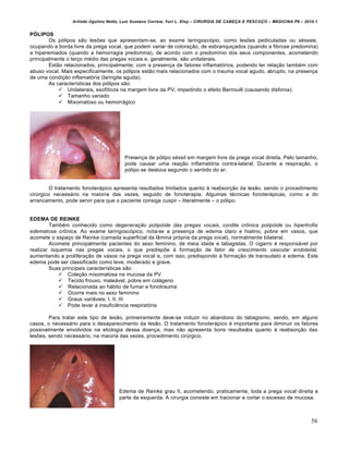 Arlindo Ugulino Netto; Luiz Gustavo Correia; Yuri L. Eloy – CIRURGIA DE CABE•A E PESCO•O – MEDICINA P6 – 2010.1
56
PÓLIPOS
Os pƒlipos s‚o lesŒes que apresentam-se, ao exame laringoscƒpio, como lesŒes pediculadas ou s€sseis,
ocupando a borda livre da prega vocal, que podem variar de colora•‚o, de esbranqui•ados (quando a fibrose predomina)
a hiperemiados (quando a hemorragia predomina), de acordo com o predom„nio dos seus componentes, acometendo
principalmente o ter•o m€dio das pregas vocais e, geralmente, s‚o unilaterais.
Est‚o relacionados, principalmente, com a presen•a de fatores inflamatƒrios, podendo ter rela•‚o tamb€m com
abuso vocal. Mais especificamente, os pƒlipos est‚o mais relacionados com o trauma vocal agudo, abrupto, na presen•a
de uma condi•‚o inflamatƒria (laringite aguda).
As caracter„sticas dos pƒlipos s‚o:
 Unilaterais, exof„ticos na margem livre da PV, impedindo o efeito Bernoulli (causando disfonia).
 Tamanho variado
 Mixomatoso ou hemorr‡gico
Presen•a de pƒlipo s€ssil em margem livre da prega vocal direita. Pelo tamanho,
pode causar uma rea•‚o inflamatƒria contra-lateral. Durante a respira•‚o, o
pƒlipo se desloca segundo o sentido do ar.
O tratamento fonoter‡pico apresenta resultados limitados quanto † reabsor•‚o da les‚o, sendo o procedimento
cirŠrgico necess‡rio na maioria das vezes, seguido de fonoterapia. Algumas t€cnicas fonoter‡picas, como a do
arrancamento, pode servir para que o paciente consiga cuspir – literalmente – o pƒlipo.
EDEMA DE REINKE
Tamb€m conhecido como degeneração polipóide das pregas vocais, cordite crônica polipóide ou hipertrofia
edematosa crônica. Ao exame laringoscƒpico, nota-se a presen•a de edema claro e hialino, pobre em vasos, que
acomete o espa•o de Reinke (camada superficial da l…mina prƒpria da prega vocal), normalmente bilateral.
Acomete principalmente pacientes do sexo feminino, de meia idade e tabagistas. O cigarro € respons‡vel por
realizar isquemia nas pregas vocais, o que predispŒe † forma•‚o de fator de crescimento vascular endotelial,
aumentando a prolifera•‚o de vasos na prega vocal e, com isso, predispondo † forma•‚o de transudato e edema. Este
edema pode ser classificado como leve, moderado e grave.
Suas principais caracter„sticas s‚o:
 Cole•‚o mixomatosa na mucosa da PV
 Tecido frouxo, male‡vel, pobre em col‡geno
 Relacionada ao h‡bito de fumar e fonotrauma
 Ocorre mais no sexo feminino
 Graus vari‡veis: I, II, III
 Pode levar † insuficiˆncia respiratƒria
Para tratar este tipo de les‚o, primeiramente deve-se induzir no abandono do tabagismo, sendo, em alguns
casos, o necess‡rio para o desaparecimento da les‚o. O tratamento fonoter‡pico € importante para diminuir os fatores
possivelmente envolvidos na etiologia dessa doen•a, mas n‚o apresenta bons resultados quanto † reabsor•‚o das
lesŒes, sendo necess‡rio, na maioria das vezes, procedimento cirŠrgico.
Edema de Reinke grau II, acometendo, praticamente, toda a prega vocal direita e
parte da esquerda. A cirurgia consiste em tracionar e cortar o excesso de mucosa.
 