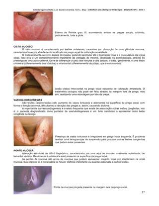 Arlindo Ugulino Netto; Luiz Gustavo Correia; Yuri L. Eloy – CIRURGIA DE CABE•A E PESCO•O – MEDICINA P6 – 2010.1
57
Edema de Reinke grau III, acometendo ambas as pregas vocais, ocluindo,
praticamente, toda a glote.
CISTO MUCOSO
O cisto mucoso é caracterizado por lesões unilaterais, causadas por obstrução de uma glândula mucosa,
caracterizando-se por abaulamento localizado na prega vocal de coloração amarelada.
O cisto apresenta-se como lesões de massa, podendo acometer até o ligamento vocal e a musculatura da prega
vocal. Isso leva a um comprometimento importante da vibração da mesma, observado na estroboscopia, através da
presença de uma zona saliente. Deve-se diferenciar o cisto dos nódulos e dos pólipos: o cisto, geralmente, é uma lesão
unilateral (diferentemente dos nódulos) e intra-cordal (diferentemente do pólipo, que é extra-cordal).
Lesão cística intra-cordal na prega vocal esquerda de coloração amarelada. O
tratamento cirúrgico não pode ser feito através da margem livre da prega, mas
sim, realizando uma abordagem por trás da prega.
VASCULODISGENESIAS
São lesões caracterizadas pelo aumento de vasos tortuosos e aberrantes na superfície da prega vocal, com
forma e direção anormal, dificultando a vibração das pregas e, assim, causando disfonia.
A importância da vasculodisgenesia é o relato frequente que existe de associação outras lesões congênitas, isto
é: o paciente diagnosticado como portador de vasculodisgenesia é um forte candidato a apresentar outra lesão
congênita da laringe.
Presença de vasos tortuosos e irregulares em prega vocal esquerda. É prudente
realizar uma laringoscopia de suspensão para procurar outras lesões congênitas
que podem estar presentes.
PONTE MUCOSA
Alteração estrutural de difícil diagnóstico, caracterizada por uma alça de mucosa totalmente epitelizada, de
tamanho variado. Geralmente é unilateral e está presente na superfície da prega vocal.
As pontes de mucosa são arcos de mucosa que podem apresentar impacto vocal por interferirem na onda
mucosa. Sua exérese só é necessária se houver disfonia importante ou quando associada a outras lesões.
Ponte de mucosa pinçada presente na margem livre da prega vocal.
 