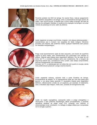 Arlindo Ugulino Netto; Luiz Gustavo Correia; Yuri L. Eloy – CIRURGIA DE CABE•A E PESCO•O – MEDICINA P6 – 2010.1
60
Paciente portador de CEC de laringe. Ao exame f„sico, nota-se apagamento
dos detalhes topográficos da laringe, como a proeminˆncia lar„ngea (pomo de
Ad‚o). Isso ocorre porque, a medida que o tumor infiltra a laringe, ele abre as
l…minas da cartilagem tireƒidea. A ausência de creptação na laringe € um sinal
indireto da presen•a do tumor, al€m da disfonia.
Les‚o vegetante na prega vocal direita, irregular, com placas esbranqui•adas –
caracter„sticas que a incluem nas suspeitas de les‚o maligna. Devemos
proceder com biƒpsia: n‚o podemos instituir qualquer tratamento sem possuir
um resultado histopatolƒgico.
Prega vocal aparentemente r„gida do lado esquerdo, com tecido de superf„cie
rugosa no ter•o m€dio, sem caracter„sticas que confundam com nƒdulos ou
pƒlipos. Opta-se pela biƒpsia para diagnƒstico definitivo. Por se tratar de um
tumor em T1, a conduta cirŠrgica seria uma cordectomia. Se a margem de
seguran•a estiver boa, considera-se como curado; caso esteja comprometida,
deve-se complementar com radioterapia.
Contudo, em T1, a radioterapia tem um efeito t‚o com quanto † cirurgia, sendo
mais prefer„vel por preservar a prega vocal do doente.
Les‚o vegetante extensa, ocluindo toda a parte fonatƒria da laringe,
provavelmente de estadio T4. A traqueostomia pode ser uma boa sa„da para
garantir a via a€rea deste paciente. • necess‡rio biƒpsia para diagnƒstico
definitivo, diferenciando a les‚o de um papiloma, por exemplo. O tratamento,
caso o resultado seja maligno, neste caso, consiste em laringectomia total.
Les‚o na regi‚o supraglƒtica, avan•ando sobre a prega ariepiglƒtica e
alcan•ando o seio piriforme (hipofaringe). Muito provavelmente, o paciente
apresenta paralisia de prega vocal (T3), cursando com disfonia. A
sintomatologia inicial, entretanto, € a disfagia e otalgia reflexa (por compress‚o
do N. lar„ngeo superior).
 
