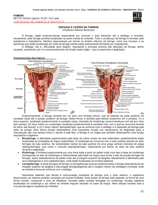 Arlindo Ugulino Netto; Luiz Gustavo Correia; Yuri L. Eloy – CIRURGIA DE CABE•A E PESCO•O – MEDICINA P6 – 2010.1
62
FAMENE
NETTO, Arlindo Ugulino; ELOY, Yuri Leite.
CIRURGIA DE CABEÇA E PESCOÇO
DISFAGIA E LESÕES DA FARINGE
(Professor Ademar Benévolo)
A faringe, ƒrg‚o mŠsculo-tubular respons‡vel por conduzir o bolo alimentar at€ o es‹fago, € formada,
obviamente, pela faringe primitiva localizada na parte cranial do embri‚o. Todo o arcabou•o da faringe € formado pelo
ectoderma e mesoderma, folhetos respons‡veis por formar os tecidos internos da faringe, como sua mucosa, e as
estruturas que est‚o localizadas em volta da faringe (sendo estas praticamente formadas por mesoderme).
A disfagia, isto €, dificuldade para deglutir, representa o principal sintoma das afec•Œes da faringe, sendo
causada, justamente, por um comprometimento da fun•‚o deste ƒrg‚o – que € justamente a degluti•‚o.
CONSIDERA•†ES ANAT‰MICAS
Anatomicamente, a faringe consiste em um tubo com formato c‹nico, que se estende da parte posterior da
cavidade nasal at€ a por•‚o posterior da laringe. Desta forma, € dividida para estudo anat‹mico em 3 por•Œes: (1) o
ter•o superior, localizado posteriormente † cavidade nasal, chamada de rinofaringe (comunicando-se com ela por meio
das coanas); (2) ter•o m€dio (ou orofaringe), localizado posteriormente † cavidade oral, com a qual se comunica atrav€s
do istmo das fauces; e (3) o ter•o inferior (laringofaringe), que se continua com o es‹fago e € separado da laringe pelo
adito da laringe. Esta Šltima por•‚o desempenha uma importante fun•‚o nos mecanismos da degluti•‚o para a
manuten•‚o das vias a€reas livres e, devido a este fato, a faringe € um ƒrg‚o que tamb€m desempenha uma fun•‚o
respiratƒria e digestiva.
 Rinofaringe: € delimitada superiormente pela base do cr…nio (corpo do osso esfenƒide), posteriormente est‚o
localizadas as am„gdalas do tragus (adenƒides). A rinofaringe se comunica com a tuba auditiva atrav€s do ƒstio
far„ngeo da tuba auditiva. Na extremidade medial da tuba auditiva h‡ uma prega vertical chamada de prega
salpingofar„ngea, que cobre o mŠsculo salpingofar„ngeo, respons‡vel por fechar os ƒstio da tuba auditiva
durante a degluti•‚o.
 Orofaringe: € limitada superiormente por uma linha trada a partir do palato mole (com isso a base da rinofaringe
corresponde ao teto da orofaringe) e inferiormente pela base da l„ngua (que forma o teto da por•‚o lar„ngea da
faringe), assim estendendo-se do palato mole at€ a margem superior da epiglote, lateralmente € delimitado pelo
arco palatoglosso e arco palatofar„ngeo, onde est‚o localizadas as tonsilas palatinas.
 Laringofaringe: A parte lar„ngea da faringe ou laringofaringe situa-se posteriormente a laringe estendendo-se da
margem superior da epiglote e das pregas faringoepigƒticas at€ a margem inferior da cartilagem cricƒidea, onde
se estreita e torna-se cont„nua com o es‹fago.
Importante salientar que devido † comunica•‚o constante da faringe com o meio externo, o organismo
desenvolveu um sistema protetor composto por tecidos linfƒides. Esse tecido na faringe est‡ disposto na forma de uma
forma circular, compondo o anel de Waldeyer, formado pelas tonsilas far„ngeas na rinofaringe, tonsilas palatinas
localizadas na orofaringe e por Šltimo as tonsilas linguais situadas na base da l„ngua. Al€m dessas tonsilas toda a
mucosa far„ngea € revestida por linfƒides.
 