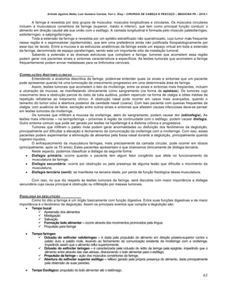 Arlindo Ugulino Netto; Luiz Gustavo Correia; Yuri L. Eloy – CIRURGIA DE CABE•A E PESCO•O – MEDICINA P6 – 2010.1
63
A faringe € revestida por dois grupos de mŠsculos: mŠsculos longitudinais e circulares. Os mŠsculos circulares
incluem a musculatura constritora da faringe (superior, m€dio e inferior), que tem como principal fun•‚o conduzir o
alimento em dire•‚o caudal at€ sua uni‚o com o es‹fago. A camada longitudinal € formada pelo mŠsculo palatofar„ngeo,
estilofar„ngeo, e salpingofar„ngeo.
Toda a extens‚o da faringe e revestida por um epit€lio estratificado n‚o queratinizado, cujo tumor mais frequente
nessa regi‚o € o espinocelular (epidermƒide), que tem uma preferˆncia ainda n‚o justificada fisiopatologicamente por
esse tipo de tecido. Entre a mucosa e as estruturas anat‹micas da faringe existe um espa•o virtual em toda a extens‚o
da faringe, denominado de espa•o parafar„ngeo, sendo este um importante s„tio de instala•‚o tumoral.
Sabendo a extens‚o e as diversas estruturas que compŒem a faringe, tumores que acometem essa regi‚o
podem gerar nos pacientes sinais e sintomas caracter„sticos e espec„ficos. As lesŒes tumorais que acometem a faringe
frequentemente podem enviar met‡stases para os linfonodos cervicais.
CORRELA•†ES AN‡TOMO-CL…NICAS
Entendendo a anatomia descritiva da faringe, podem-se entender quais os sinais e sintomas que um paciente
pode apresentar quando h‡ uma tumora•‚o de crescimento progressivo em uma determinada ‡rea da faringe.
Assim, lesŒes tumorais que acometem o teto da rinofaringe, entre os sinais e sintomas mais freq–entes, incluem
a ulcera•‚o da mucosa, se manifestando clinicamente como sangramento (na forma de epistaxe). Os tumores cujo
crescimento leva a obstru•‚o parcial do ƒstio da tuba auditiva, podem repercutir na forma de otalgia e otites m€dias de
repeti•‚o refrat‡rias ao tratamento cl„nico. A obstru•‚o nasal pode ocorrer em casos mais avan•ados, quando o
tamanho do tumor oclui a abertura posterior da cavidade nasal (coana). Com isso paciente com queixas frequentes de
otalgia, com ausˆncia de febre, secre•‚o entre outros sinais e sintomas que afastem causas infecciosas deve-se pensar
em lesŒes tumorais da rinofaringe.
Os tumores que infiltram a mucosa da orofaringe, al€m do sangramento, podem causar dor (odinofagia). As
lesŒes mais inferiores – na laringofaringe – prƒximas † regi‚o de continuidade com o es‹fago, podem causar disfagia.
Outro sintoma comum que pode ser gerado por lesŒes na hipofaringe € a disfonia cr‹nica e progressiva.
Tumores que infiltram o palato mole podem gerar anormalidades ou disfun•‚o dos fen‹menos da degluti•‚o,
principalmente por dificultar a eleva•‚o e fechamento da comunica•‚o da orofaringe com a rinofaringe. Com isso, esses
pacientes podem experimentar a elimina•‚o de alimentos pela fossa nasal durante a degluti•‚o, principalmente quando
ingerem l„quidos.
O enfraquecimento da musculatura far„ngea, mais precisamente da camada circular, pode ocorrer em idosos
(principalmente, apƒs os 70 anos). Estes pacientes apresentam o que chamamos clinicamente de disfagia terci‡ria.
Neste aspecto, podemos classificar a disfagia da seguinte forma:
 Disfagia primƒria: ocorre quando o paciente tem algum fator congˆnito que afete no funcionamento da
musculatura da faringe;
 Disfagia secundƒria: ocorre por obstru•‚o ou pela presen•a de alguma les‚o que dificulte o movimento da
musculatura;
 Disfagia terciƒria (senil): se manifesta na terceira idade, por perda de fun•‚o fisiolƒgica dessa musculatura.
Com isso, no que diz respeito †s lesŒes tumorais da faringe, ser‡ discutida com maior import…ncia a disfagia
secundária cuja causa principal € obstru•‚o ou infiltra•‚o por massas tumorais.
FISIOLOGIA DA DEGLUTI•ŠO
Como foi dito a faringe € um ƒrg‚o basicamente com fun•‚o digestiva. Entre suas fun•Œes digestivas a de maior
import…ncia € o fen‹meno da degluti•‚o. Assim os principais eventos que compŒe a degluti•‚o s‚o:
 Tempo bucal
 Apreens‚o dos alimentos
 Mastiga•‚o
 Saliva•‚o
 Forma€•o bolo alimentar – ocorre atrav€s dos movimentos promovidos pela l„ngua.
 Propuls‚o para faringe
 Tempo farŠngeo
 Oclus•o do esfŠncter velofarŠngeo – € dada pela propuls‚o do alimento em dire•‚o pƒstero-superior contra o
palato duro e palato mole, levando ao fechamento da comunica•‚o existente da rinofaringe com a orofaringe,
impedindo assim que o alimento reflui superiormente.
 Oclus•o do esfŠncter larŠngeo – € caracterizada pela oclus‚o do ‡dito da laringe pela epiglote, impedindo que o
alimento entre atrav€s das vias a€reas, direcionando o bolo alimentar para o es‹fago.
 Propuls•o da faringe – a•‚o dos mŠsculos constritores da faringe.
 Abertura do esfŠncter superior es‹fago – reflexo gerado pela prƒpria presen•a do alimento, dada principalmente
pela distens‚o de suas paredes.
 Tempo Esofƒgico: propuls‚o do bolo alimentar at€ o est‹mago.
 