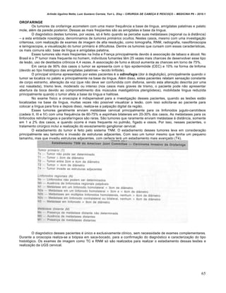 Arlindo Ugulino Netto; Luiz Gustavo Correia; Yuri L. Eloy – CIRURGIA DE CABE•A E PESCO•O – MEDICINA P6 – 2010.1
65
OROFARINGE
Os tumores da orofaringe acometem com uma maior frequˆncia a base de l„ngua, am„gdalas palatinas e palato
mole, al€m da parede posterior. Dessas as mais freq–entes s‚o as am„gdalas e base da l„ngua.
O diagnƒstico destes tumores, por vezes, sƒ € feito quando se percebe suas met‡stases (regional ou † dist…ncia)
– a esta entidade nosolƒgica, denominamos de tumores primários ocultos. Nestes casos, mesmo com uma investiga•‚o
criteriosa, com realiza•‚o de exames de imagem de alta resolu•‚o, como tomografia, RNM, radiografia, nasofibroscopia
e laringoscopia, a visualiza•‚o do tumor prim‡rio € dificultosa. Dentre os tumores que cursam com essas caracter„sticas,
os mais comuns s‚o: base de l„ngua e am„gdalas palatina.
Esses tumores s‚o mais freq–entes na —ndia e Fran•a principalmente devido † associa•‚o de tabaco e ‡lcool. No
Brasil € o 7’ tumor mais frequente no homem, indiv„duos fumantes tˆm 25 vezes mais chances de desenvolver esse tipo
de les‚o, uso de destilados cr‹nicos 4,4 vezes. A associa•‚o de fumo e ‡lcool aumenta as chances em torno de 75%.
Em cerca de 90% dos casos o tumor se apresenta com o tipo epidermƒide (CEC) e 10% na forma de linfoma
(devido ao tipo histolƒgico das am„gdalas palatinas – tecido linfƒide).
O principal sintoma apresentado por estes pacientes € a odinofagia (dor † degluti•‚o), principalmente quando o
tumor se localiza no palato e principalmente na base da l„ngua. Al€m disso, estes pacientes relatam sensa•‚o constante
de corpo estranho, altera•‚o da voz (que n‚o deve ser confundida com disfonia, sendo esta altera•‚o descrita por uma
voz nasalada), trismo leve, moderado ou intenso (nos casos mais graves de trismo, o paciente pode n‚o apresentar
abertura da boca devido ao comprometimento dos mŠsculos mastigatƒrios pterigƒideos), mobilidade l„ngua reduzida
principalmente quando o tumor afeta a base da l„ngua e halitose.
No exame f„sico a oroscopia € indispens‡vel para a investiga•‚o desses pacientes, quando as lesŒes est‚o
localizadas na base da l„ngua, muitas vezes n‚o poss„vel visualizar a les‚o, com isso solicita-se ao paciente para
colocar a l„ngua para fora e depois disso, realiza-se a palpa•‚o digital da regi‚o.
Esses tumores geralmente enviam met‡stase cervical principalmente para os linfonodos jugulo-carot„deos
(cadeia II, III e IV) com uma frequˆncia de 60-75% e espinhais bilaterais em 20-30% dos casos. As met‡stases para os
linfonodos retrofar„ngeos e parafar„ngeos s‚o raras. S‚o tumores que raramente enviam met‡stase † dist…ncia, somente
em 1 a 2% dos casos, e quando ocorre € mais frequente no pulm‚o, f„gado e ossos. Por isso, nesses pacientes, o
tratamento cirŠrgico inclui a realiza•‚o do esvaziamento ganglionar cervical.
O estadiamento do tumor € feito pelo sistema TNM. O estadiamento desses tumores leva em considera•‚o
principalmente seu tamanho e invas‚o de estruturas adjacentes. Com isso um tumor mesmo que tenha um pequeno
tamanho, mas que invadiu estruturas adjacentes, com certeza ter‡ um estadiamento mais avan•ado (T4).
O diagnƒstico desses pacientes € Šnico e exclusivamente cl„nico, sem necessidade de exames complementares.
Durante a oroscopia realiza-se a biƒpsia em saca-bocado, para a confirma•‚o do diagnƒstico e caracteriza•‚o do tipo
histolƒgico. Os exames de imagem como TC e RNM sƒ s‚o realizados para realizar o estadiamento dessas lesŒes e
realiza•‚o da UGS cervical.
 