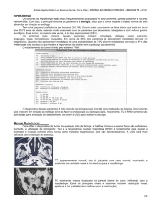 Arlindo Ugulino Netto; Luiz Gustavo Correia; Yuri L. Eloy – CIRURGIA DE CABE•A E PESCO•O – MEDICINA P6 – 2010.1
66
HIPOFARINGE
Os tumores da Hipofaringe estão mais frequentemente localizados no seio piriforme, parede posterior e na área
retrocricóide. Com isso, o principal sintoma do paciente é a disfagia, visto que o tumor impede o trajeto normal do bolo
alimentar em direção ao esôfago.
Tem uma pequena preferência por homens (2H:1M). Ocorre mais comumente na faixa etária que está em torno
dos 60-70 anos de idade, estando muito associado com os pacientes que alcoólatras, tabagistas e com refluxo gastro-
esofâgico. Esse tumor, na maioria das vezes, é do tipo espinocelular (CEC).
Os sintomas mais comuns desses pacientes incluem odinofagia, disfagia, corpo estranho,
engasgos, tosse, hemoptóicos, rouquidão. Em cerca de 66% dos pacientes já apresentam metástase cervical no
diagnóstico. Quando não apresentam metástase há uma probabilidade de 75% ocorrer metástases cervicais e 41% das
metástases são ocultas (o que mostra a importância de avaliar bem o pescoço do paciente).
O estadiamento do tumor é feito pelo sistema TNM:
O diagnóstico desses pacientes é feito através da laringoscopia indireta com realização da biópsia. Nos tumores
que crescem em direção ao esôfago deve-se fazer a endoscopia ou esofagoscopia. Novamente, TC e RNM somente são
solicitadas para avaliação do estadiamento do tumor e USG para avaliar o pescoço.
MEDIDAS DIAGN‚STICAS
Para obter o diagnóstico de tumor de qualquer sítio da faringe, a história clínica e o exame físico são suficientes.
Contudo, a utilização da tomografia (TC) e a ressonância nuclear magnética (RNM) é fundamental para avaliar a
extensão e invasão tumoral (mas nunca como métodos diagnósticos, pois são desnecessários). A USG será mais
utilizada para avaliação do pescoço.
TC aparentemente normal, isto é: paciente com cavo normal, mostrando a
anatomia da cavidade nasal e da abertura para a nasofaringe.
TC mostrando massa localizada na parede lateral do cavo, infiltrando para a
nasofaringe. Entre os principais sinais e sintomas incluem: obstrução nasal,
epistaxe e dor (cefaléia sem melhora com a medicação).
 