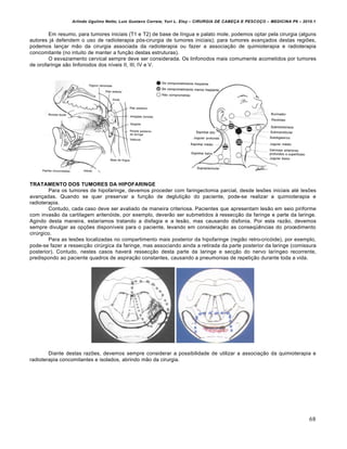 Arlindo Ugulino Netto; Luiz Gustavo Correia; Yuri L. Eloy – CIRURGIA DE CABE•A E PESCO•O – MEDICINA P6 – 2010.1
68
Em resumo, para tumores iniciais (T1 e T2) de base de língua e palato mole, podemos optar pela cirurgia (alguns
autores já defendem o uso de radioterapia pós-cirurgia de tumores iniciais); para tumores avançados destas regiões,
podemos lançar mão da cirurgia associada da radioterapia ou fazer a associação de quimioterapia e radioterapia
concomitante (no intuito de manter a função destas estruturas).
O esvaziamento cervical sempre deve ser considerada. Os linfonodos mais comumente acometidos por tumores
de orofaringe são linfonodos dos níveis II, III, IV e V.
TRATAMENTO DOS TUMORES DA HIPOFARINGE
Para os tumores de hipofaringe, devemos proceder com faringectomia parcial, desde lesões iniciais até lesões
avançadas. Quando se quer preservar a função de deglutição do paciente, pode-se realizar a quimioterapia e
radioterapia.
Contudo, cada caso deve ser avaliado de maneira criteriosa. Pacientes que apresentam lesão em seio piriforme
com invasão da cartilagem aritenóide, por exemplo, deverão ser submetidos à ressecção da faringe e parte da laringe.
Agindo desta maneira, estaríamos tratando a disfagia e a lesão, mas causando disfonia. Por esta razão, devemos
sempre divulgar as opções disponíveis para o paciente, levando em consideração as conseqüências do procedimento
cirúrgico.
Para as lesões localizadas no compartimento mais posterior da hipofaringe (região retro-cricóide), por exemplo,
pode-se fazer a ressecção cirúrgica da faringe, mas associando ainda a retirada da parte posterior da laringe (comissura
posterior). Contudo, nestes casos haverá ressecção desta parte da laringe e secção do nervo laríngeo recorrente,
predispondo ao paciente quadros de aspiração constantes, causando a pneumonias de repetição durante toda a vida.
Diante destas razões, devemos sempre considerar a possibilidade de utilizar a associação da quimioterapia e
radioterapia concomitantes e isolados, abrindo mão da cirurgia.
 