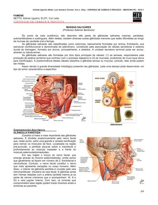 Arlindo Ugulino Netto; Luiz Gustavo Correia; Yuri L. Eloy – CIRURGIA DE CABE•A E PESCO•O – MEDICINA P6 – 2010.1
69
FAMENE
NETTO, Arlindo Ugulino; ELOY, Yuri Leite.
CIRURGIA DE CABEÇA E PESCOÇO
MASSAS SALIVARES
(Professor Ademar Benévolo)
Do ponto de vista anatômico, são descritos três pares de glândulas salivares maiores: parótidas,
submandibulares e sublinguais. Além destas, existem diversas outras glândulas menores que estão difundidas ao longo
da mucosa da cavidade oral e faringe.
As glândulas salivares são classificadas como exócrinas, basicamente formadas por ácinos. Entretanto, sua
estrutural morfofuncional é denominada de adenômero, constituído pela associação de células secretoras e sistema
ductal de drenagem, formado por ácinos, principalmente, e alvéolos. A unidade secretora terminal pode ser acinar,
alveolar ou túbulo-acinar.
As glândulas salivares são formadas por dois tipos principais de células: (1) as serosas, responsáveis pela
produção de ptialina (proteína que contribui com o processo digestivo) e (2) as mucosas, produtoras de muco (que serve
para lubrificação). A predominância destas células classifica a glândula serosa ou mucosa; contudo, elas ainda podem
ser mistas.
Assim devido à grande diversidade histológica presente nas glândulas, cada uma dessas pode desenvolver um
tipo de tumor característico e específico
CONSIDERA•†ES ANAT‰MICAS
GLÂNDULA PARÓTIDA
Constitui a maior e mais importante das glândulas
salivares. É dividida anatomicamente pelo nervo facial
que, neste ponto, sofre uma grande e variada ramificação
para inervar os músculos da face. Localizada na região
pré-auricular, a parótida situa-se sobre a mandíbula e
profundamente ao músculo masseter e a frente do
músculo esternocleidomastoideo.
Em seu trajeto o tronco do nervo facial, que
emerge através do forame estilomastóideo, emite ramos
que geralmente se fazem em número de 2: frontofacial e
cervicofacial. Contudo, o nervo facial constitui o nervo
que mais apresenta variações no corpo humano. Além
disso, o interior da glândula parótida é cruzado pela veia
retromandibular, tributária da veia facial. A glândula ainda
tem íntimas relações com a artéria carótida interna (e os
pares de nervos cranianos que a acompanham: IX, X e
XI) e veia jugular interna. Com isso, os tumores que
comprometem essa região podem trazer diversos sinais e
sintomas ao paciente.
 