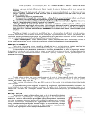 Arlindo Ugulino Netto; Luiz Gustavo Correia; Yuri L. Eloy – CIRURGIA DE CABE•A E PESCO•O – MEDICINA P6 – 2010.1
7
processos espinhosos cervicais. Inferiormente, fixa-se: manúbrio do esterno, clavículas, acrômio e as espinhas das
escápulas.
 Lâmina pré-traqueal da fascia cervical: A lâmina pré-traqueal da fascia cervical está situada na porção mais anterior do
pescoço. Estende-se inferiormente do hióide até o tórax, onde se funde ao pericárdio fibroso que cobre o coração. Está
dividida em duas laminas:
 Lâmina muscular: envolve os mm infra-hióideos.
 Lâmina visceral: envolve a glândula tireóide, traquéia e esôfago. Continua-se superiormente com a fáscia buco-faríngea
(circundando superficialmente a faringe) e, lateralmente, funde-se com as bainhas carotídeas.
Seu espessamento ao nível do osso hióide, em forma de polia, forma o tendão intermediário do m. digástrico. Essa lamina
aprisiona e redireciona também o músculo omo-hiódeo com dois ventres.
 Lâmina pré-vertebral da fascia cervical: A lâmina pré-vertebral é uma bainha tubular que circunda a coluna e seus
músculos adjacentes (anteriormente: longo da cabeça, longo do pescoço; lateralmente: escalenos; posteriormente: músculos
profundos do pescoço). Ela está fixada superiormente à base do crânio, estendendo-se até o nível de T3, onde se funde à
fáscia endotorácica. Estende-se lateralmente como bainha axilar, que circunda os vasos axilares, o plexo braquial e troncos
simpáticos.
A bainha carotídea é um revestimento fascial tubular que se estende da base do crânio até a raiz do pescoço.
Funde-se anteriormente com as lâminas superficial e pré-traqueal e posteriormente com a lâmina pré-vertebral. Seu
conteúdo é: artérias carótidas comum e interna; veia jugular interna; nervo vago; alguns linfonodos cervicais profundos; o
ramo para o seio carótico do nervo glossofaríngeo e fibras nervosas simpáticas.
O espaço retrofaríngeo é o espaço interfascial entre a lâmina pré-vertebral e a fáscia bucofaríngea (circunda a
faringe superficialmente) que permite o movimento da faringe, esôfago, laringe e traquéia durante a deglutição.
ANATOMIA DE SUPERFÍCIE
Assim como é importante para a inspeção e palpação da face, o conhecimento da projeção superficial ou
cutânea de estruturas profundas do pescoço também é importante para a semiologia deste segmento.
É possível palpar muito facilamente, por exemplo, a eminência laríngea (pomo de adão) na região mais anterior
do pescoço. A membrana cricotireóidea, local de acesso para procedimentos de emergência, está logo abaixo desta
eminência. Os músculos esternocleidomastóideos cruzam todo o pescoço, dividindo-o em dois grandes trígonos: um
anterior e outro posterior.
A região anterior, embora seja menor, nos interessa mais do ponto de vista cirúrgico. É aí onde estão localizadas
estruturas como a laringe e suas cartilagens, a tireóide, o pedículo vasculo-nervoso principal do pescoço (artéria
carótida, veia jugular e nervo vago), etc.
Para o pescoço, além do exame físico que já é importante por demonstrar várias patologias, disponibilizamos da
ultrassonografia.
A localização dos principais músculos do pescoço é fundamental: esternocleidomastóideos, musculatura do
assoalho da boca e da região submandibular, musculatura da região anterior do pescoço (que guarda relação com a
tireóide, com a traquéia e com a laringe) e o platisma, o músculo mais superficial do pescoço, que está aderido ao plano
cutâneo.
ARTÉRIA CARÓTIDA
Ramo do tronco braquio-cefálico no lado direito ou direto do arco aórtico do lado
esquerdo, este vaso é importante para a irrigação do pescoço, da face e de estruturas
encefálicas. De fato, a artéria carótida se bifurca em artéria carótida externa (responsável
por enviar ramos para o pescoço e face) e artéria carótida interna (responsável por suprir
estruturas intracranianas, principalmente). Na região de bifurcação desta artéria (que se
faz em nível da proeminência laríngea), temos a presença do glomo carotídeo e do seio
carotídeo, que apresentam quimioreceptores e barorreceptores, respectivamente.
Tumores nesta região podem trazer uma riqueza de sinais clínicos.
 