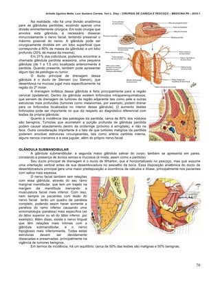 Arlindo Ugulino Netto; Luiz Gustavo Correia; Yuri L. Eloy – CIRURGIA DE CABE•A E PESCO•O – MEDICINA P6 – 2010.1
70
Na realidade, não há uma divisão anatômica
para as glândulas parótidas, existindo apenas uma
divisão eminentemente cirúrgica. Em toda cirurgia que
envolva esta glândula, é necessário dissecar
minuciosamente o nervo facial, tentando preservar o
máximo possível do nervo. A glândula pode ser
cirurgicamente dividida em um lobo superficial (que
corresponde a 80% da massa da glândula) e um lobo
profundo (20% da massa da mesma).
Em 21% dos indivíduos, podemos encontrar a
chamada glândula parótida acessória, uma pequena
glândula (de 1 a 1,5 cm) localizada anteriormente à
parótida. Quando presente, também pode apresentar
algum tipo de patologia ou tumor.
O ducto principal de drenagem dessa
glândula é o ducto de Stensen (ou Stenon), que
desemboca na mucosa jugal mais especificamente na
região do 2º molar.
A drenagem linfática dessa glândula é feita principalmente para a região
cervical (ipsilateral). Dentro da glândula existem linfonodos intraparenquimatosos,
que servem de drenagem de tumores da região adjacente tais como pele e outras
estruturas mais profundas (tumores como melanomas, por exemplo, podem drenar
para os linfonodos localizados no interior dessa glândula). O aumento destes
linfonodos pode ser importante no que diz respeito ao diagnóstico diferencial com
lesões da própria glândula.
Quanto à incidência das patologias da parótida, cerca de 80% dos nódulos
são benignos. Tumores que acometam a porção profunda da glândula parótida
podem causar abaulamento dentro da orofaringe (próximo à amígdala), e não na
face. Outra consideração importante é o fato de que tumores malignos da parótida
poderem envolver estruturas circunjacentes, tais como artéria carótida interna,
alguns nervos cranianos e a veia jugular, além do próprio nervo facial.
GLÂNDULA SUBMANDIBULAR
A glândula submandibular, a segunda maior glândula salivar do corpo, também se apresenta em pares,
constando a presença de ácinos seroso e mucosos (é mista, assim como a parótida).
Seu ducto principal de drenagem é o ducto de Wharton, que é horizontalizado no pescoço, mas que assume
uma orientação vertical antes de sua desembocadura no assoalho da boca. Essa disposição anatômica do ducto de
desembocadura principal gera uma maior predisposição a ocorrência de cálculos e litíase, principalmente nos pacientes
com saliva mais espessa.
O nervo facial também tem relações
com essa glândula, através do seu ramo
marginal mandibular, que tem um trajeto na
margem da mandíbula inervando a
musculatura facial mais inferior. Com isso,
nem sempre os pacientes com lesão do
nervo facial terão um quadro de paralisia
completo, podendo assim haver somente a
paralisia do ramo inferior causando uma
sintomatologia (paralisia) mais específica (só
do lábio superior ou só do lábio inferior, por
exemplo). Além disso, existe o nervo lingual
que têm relações mais íntimas com a
glândula submandibular, e o nervo
hipoglosso mais inferiormente. Todas estas
estruturas devem ser devidamente
dissecadas e preservadas, principalmente na
vigência de tumores benignos.
Em termos de incidência, há um equilíbrio: cerca de 50% das lesões são malignas e 50% benignas.
 