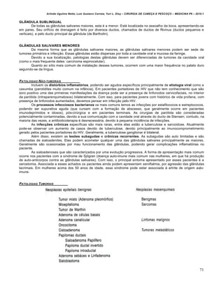 Arlindo Ugulino Netto; Luiz Gustavo Correia; Yuri L. Eloy – CIRURGIA DE CABE•A E PESCO•O – MEDICINA P6 – 2010.1
71
GLÂNDULA SUBLINGUAL
De todas as glândulas salivares maiores, esta é a menor. Está localizada no assoalho da boca, apresentando-se
em pares. Seu orifício de drenagem é feito por diversos ductos, chamados de ductos de Rivinus (ductos pequenos e
verticais), e pelo ducto principal da glândula (de Bartholin).
GLÂNDULAS SALIVARES MENORES
Da mesma forma que as glândulas salivares maiores, as glândulas salivares menores podem ser sede de
tumores primários e infecção. Essas glândulas estão dispersas por toda a cavidade oral e mucosa da faringe.
Devido a sua localização, patologias destas glândulas devem ser diferenciadas de tumores da cavidade oral
(como o mais frequente deles: carcinoma espinocelular).
Quanto ao sítio mais comum de instalação desses tumores, ocorrem com uma maior frequência no palato duro
seguindo-se da língua.
PATOLOGIAS NŠO-TUMORAIS
Incluem os distúrbios inflamatórios, podendo ser agudos específicos principalmente de etiologia viral como a
caxumba (parotidites muito comum na infância). Em pacientes portadores de HIV que não tem conhecimento que são
soro positivo uma das primeiras manifestações da doença pode ser a presença de linfonodos cervicofaciais, no interior
da parótida (intraparenquimatosos) bilateralmente. Com isso, para pacientes jovens com histórico de vida profana, com
presença de linfonodos aumentados, devemos pensar em infecção pelo HIV.
Os processos infecciosos bacterianos os mais comuns temos as infecções por estafilococos e estreptococos,
podendo ser supurativa aguda (que cursam com a formação de abscesso, que geralmente ocorre em pacientes
imunodeprimidos e idosos), pós-cirúrgica e em pacientes terminais. As cirurgias de parótida são consideradas
potencialmente contaminadas, devido a sua comunicação com a cavidade oral através do ducto de Stensen; contudo, na
maioria das vezes, a antibioticoterapia é desnecessária, devido à pequena incidência de infecções.
As infecções crônicas específicas são mais raras, entre elas estão a tuberculose e sarcoidose. Atualmente
pode-se observar um aumento de casos devido de tuberculose, devido principalmente ao imunocomprometimento
gerado pelos pacientes portadores do HIV. Geralmente, a tuberculose ganglionar é bilateral.
Além disso, existem as lesões subagudas e crônicas recorrentes. As subagudas são auto limitadas e são
chamadas de sialoadenites. Elas podem acometer qualquer uma das glândulas salivares principalmente as maiores.
Geralmente são ocasionadas por mau funcionamento das glândulas, podendo gerar complicações inflamatórias no
paciente.
As sialoadenoses que são caracterizados por uma evolução progressiva. A forma de apresentação mais comum
ocorre nos pacientes com a síndrome de Sjögren (doença auto-imune mais comum nas mulheres, em que há produção
de auto-anticorpos contra as glândulas salivares). Com isso, o principal sintoma apresentado por esses pacientes é a
xerostomia. Associada a esses achados os pacientes ainda podem apresentam xeroftalmia, por agressão das glândulas
lacrimais. Em mulheres acima dos 50 anos de idade, essa síndrome pode estar associada à artrite de origem auto-
imune.
PATOLOGIAS TUMORAIS
 