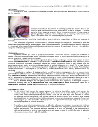 Arlindo Ugulino Netto; Luiz Gustavo Correia; Yuri L. Eloy – CIRURGIA DE CABE•A E PESCO•O – MEDICINA P6 – 2010.1
74
DIAGN‚STICO
De uma forma geral a rotina diagnƒstica desses tumores € feita com anamnese, exame f„sico, ultrasonografia e,
por fim, a pun•‚o.
Oroscopia revelando um abaulamento da orofaringe, por tr‡s dos molares. Nota-se que
a mucosa est‡ aparentemente normal, sem qualquer ulcera•‚o ou les‚o. O paciente
queixa-se de um “peso na garganta”. Como vimos anteriormente, 20% da massa da
gl…ndula parƒtida € profunda, relacionando-se com a orofaringe. Este exame f„sico
sugere um aumento deste lobo profundo da gl…ndula parƒtida.
Na ultrassonografia € poss„vel a visualiza•‚o do tamanho do tumor na parƒtida e se h‡ ou n‚o presen•a de
linfonodos.
Apƒs abordagem diagnƒstica, a classifica•‚o do tumor em benigno ou maligno (e a determina•‚o deste em
diferenciado ou indiferenciado) € necess‡ria para guiar tratamento adequado. Tal classifica•‚o pode ser feita at€ durante
o intra-operatƒrio (com o aux„lio da congela•‚o); se o exame indicar mudan•a de classifica•‚o do tumor, o cirurgi‚o deve
adequar a conduta cirŠrgica correta.
TRATAMENTO
Importante salientar que, antes de qualquer procedimento, € importante realizar a pun•‚o para realiza•‚o de
biƒpsia e diagnƒstico dessas lesŒes. Assim, € mandatƒrio que todo nƒdulo na regi‚o cervical corresponde † pun•‚o. A
pun•‚o geralmente € guiada por ultrasonografia.
O tratamento na maioria dos casos independente de ser maligno ou benigno consiste na ressec•‚o do tumor.
Para os tumores benignos da parótida, a cirurgia de escolha € a parotidectomia superficial, isto €, retirada da por•‚o
superficial da gl…ndula (onde est‡ localizada a maioria dos tumores da gl…ndula; como foi dito, somente 10% dos
pacientes apresentam lesŒes tumorais nos lobos profundos da parƒtida, abaixo do nervo facial). Por se tratar de uma
les‚o benigna, devemos isolar as estruturas que guardam rela•‚o com a gl…ndula (como o N. facial). Para realiza•‚o
destes procedimentos, a abordagem se faz por meio da incis‚o cervicofacial (“em S it‡lico”), expondo toda a loja
parot„dea.
Para os tumores malignos de baixo grau (tumor bem diferenciado, menos agressivo), deve-se proceder com a
parotidectomia total (caso tenha linfonodos comprometidos deve-se proceder com esvaziamento ganglionar cervical),
com preservação do nervo facial sempre que poss„vel, mesmo nos tumores de alto grau. A indica•‚o de ressec•‚o do
nervo € feita quando os observa-se que o tumor est‡ infiltrando o nervo; nestes casos retira-se a por•‚o do nervo que foi
comprometida e posteriormente, realiza-se a cirurgia de reconstru•‚o (neuro-anastomose com o nervo sural).
Para os tumores malignos de alto grau (tumor indiferenciado, mais agressivo) a abordagem cirŠrgica €
semelhante ao baixo grau, isto €: parotidectomia total com conservação do facial, acrescentado, desta vez, o
esvaziamento ganglionar cervical eletivo, independente se positivos ou negativos.
CONSIDERA•†ES FINAIS
 Um dos tumores mais comuns das massas salivares € o adenoma pleomƒrfico, sendo o mais comum dos
benignos, mas que tem tendˆncia a malignizar. Dessa forma, mesmo sendo um tumor benigno, sua abordagem
cirŠrgica deve constar de margem de seguran•a de at€ 1,0 cm. De fato, essa regra serve pra todos os tumores
das gl…ndulas salivares. Geralmente o que define a margem de seguran•a de um tumor € o nervo facial, ou seja,
quando est‡ longe da massa tumoral ou nodular pode-se dar uma margem de seguran•a adequada. Ao contr‡rio
em tumora•Œes que est‚o localizadas prƒximas ao nervo n‚o € poss„vel ressecar com margem de seguran•a e
com isso aumentando as chances de recidiva.
 De uma forma geral os tumores que acometem as gl…ndulas salivares, se manifestam com uma maior incidˆncia
na gl…ndula parƒtida, seguido das salivares menores e submandibulares. Na gl…ndula parƒtida cerca de 25% dos
tumores s‚o malignos, nas gl…ndulas salivares menores 80 a 85% s‚o malignos, e na submandibular e
sublingual a incidˆncia de tumores malignos e benignos s‚o iguais, ou seja, 50 em 50%. De todas as gl…ndulas
salivares a mais acometida € a gl…ndula parƒtida.
 