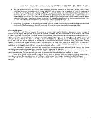 Arlindo Ugulino Netto; Luiz Gustavo Correia; Yuri L. Eloy – CIRURGIA DE CABE•A E PESCO•O – MEDICINA P6 – 2010.1
75
 Nos pacientes com tipo histológico mais agressivo, tumores malignos de alto grau, assim como doença
avançada, tem uma probabilidade de cura e sobrevida menor. Quando a localização os tumores malignos da
parótida mesmo malignos tem uma sobrevida melhor que os tumores que se localizam nas glândulas salivares
menores. Quanto à avaliação do estado radioterápico pós-operatório, os tumores que se apresentavam no
estágio inicial não tinham uma resposta adequada a esse tipo de tratamento não mudando a sobrevida desses
pacientes. Com isso o tratamento desses pacientes está baseado na realização do procedimento cirúrgico. Entre
os sítios linfonodais metastáticos mais comuns estão: linfonodos da cadeia I, II e III.
 Os tumores se localizam na região submandibular, deve-se pensar em acometimento da glândula submandibular
obviamente. Nas lesões dessa glândula a conduta deve ser a mesma que nos tumores da parótida.
DISCUSSŠO DE CASO
Paciente é admitida no serviço de cabeça e pescoço do hospital Napoleão Laureano, com presença de
tumoração da região pré-auricular. Com isso a primeira hipótese, leva em consideração a localização da massa,
podendo assim ser um tumor de parótidas, e pela epidemiologia, benigno (85% dos tumores da parótida são benignos).
Após uma anamnese detalhada com coletas de dados que indiquem ou não a presença de processo infeccioso,
exclusão de suspeita de HIV, deve-se realizar o exame físico desses pacientes, sendo indispensável à avaliação dos
linfonodos cervicais, avaliar presença de sinais que indiquem comprometimento do nervo facial, além disso, deve-se
avaliar a presença de sinais de malignidade, principalmente na pele como hiperemia, sendo feito o diagnóstico
diferencial com abscesso. Contudo diferentemente do abscesso que evolui com febre e dor, nos pacientes com tumores
infiltrativos da pele não cursam com dor, pois é uma infiltração crônica e lenta.
Um diagnóstico frequente que deve ser estabelecido nesses pacientes é a presença de cálculos dos ductos
parótideos, que geralmente cursam com muita dor, devido a distensão da glândula.
Outro fato de grande importância que deve ser lembrado é que alguns pacientes geralmente podem apresentar a
parótida acessória, e com isso a tumoração pode estar localizada em uma topografia diferente da normal.
Caso ainda tenha dúvida sobre o tipo de tumor, deve-se solicitar a ultrasonografia, para se estabelecer o
diagnóstico correto. Se necessário pode ser realizado a biópsia para diferenciação e caracterização histológica.
O tratamento desses pacientes é feito de acordo com a classificação em malignos altos e baixo grau, e
benignos.
 