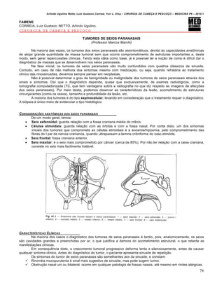 Arlindo Ugulino Netto; Luiz Gustavo Correia; Yuri L. Eloy – CIRURGIA DE CABE•A E PESCO•O – MEDICINA P6 – 2010.1
76
FAMENE
CORREIA, Luiz Gustavo; NETTO, Arlindo Ugulino.
CIRURGIA DE CABEÇA E PESCOÇO
TUMORES DE SEIOS PARANASAIS
(Professor Marcos Marchi)
Na maioria das vezes, os tumores dos seios paranasais são assintomáticos, devido às capacidades anatômicas
de alojar grande quantidade de massa tumoral sem que ocorra comprometimento de estruturas importantes e, deste
modo, sem gerar repercussões clínicas. Tendo esta idéia como base, já é possível ter a noção de como é difícil dar o
diagnóstico de massas que se desenvolvem nos seios paranasais.
Na fase inicial, os tumores de seios paranasais são muito confundidos com quadros clássicos de sinusite.
Contudo, em caso de não melhora dos sintomas mesmo com medicação, ou seja, quando refratária ao tratamento
clínico das rinossinusites, devemos sempre pensar em neoplasias.
Não é possível determinar o grau de benignidade ou malignidade dos tumores de seios paranasais através dos
sinais e sintomas. Daí que o diagnóstico depende, quase que exclusivamente, de exames radiológicos, como a
tomografia computadorizada (TC, que tem vantagens sobre a radiografia no que diz respeito às imagens de afecções
dos seios paranasais). Por meio desta, podemos observar as características da lesão, acometimento de estruturas
circunjacentes (como os ossos), tamanho e profundidade da lesão, etc.
A maioria dos tumores é do tipo espinocelular; levando em consideração que o tratamento requer o diagnóstico.
A biópsia é único meio de evidenciar o tipo histológico
CONSIDERA•†ES ANAT‰MICAS DOS SEIOS PARANASAIS
De um modo geral, temos:
 Seio esfenoidal: guarda relação com a fossa craniana média do crânio.
 Células etmoidais: guarda relação com as órbitas e com a fossa nasal. Por conta disto, um dos sintomas
iniciais dos tumores que compromete as células etmoidais é a anosmia/hiposmia, pelo comprometimento das
fibras do I par de nervos cranianos, quando ultrapassam a lamina cribriforme do osso etmóide.
 Seio frontal: fossa craniana anterior.
 Seio maxilar: é o seio mais comprometido por câncer (cerca de 85%). Por não ter relação com a caixa craniana,
consiste no seio mais facilmente tratável.
CARACTER…STICAS CL…NICAS
Na maioria dos casos o diagnóstico dos tumores de seios paranasais é tardio, pois, anatomicamente, os seios
são cavidades grandes e preenchidas por ar, o que justifica a demora do acometimento estrutural, o que retarda as
manifestações clínicas.
Em consequência disto, o crescimento tumoral progressivo deforma lenta e silenciosamente, antes de causar
qualquer sintoma clínico. Antes do diagnóstico do tumor, o paciente apresenta sinusite de repetição.
Os sintomas do tumor de seios paranasais são semelhantes aos da sinusite, e constam:
 Rinorréia mucopurulenta é sinal mais sugestivo de sinusite, mas pode sugerir tumor.
 Obstrução nasal uni ou bilateral: ocorre em qualquer patologia de fossas nasais, até mesmo em rinites alérgicas.
 